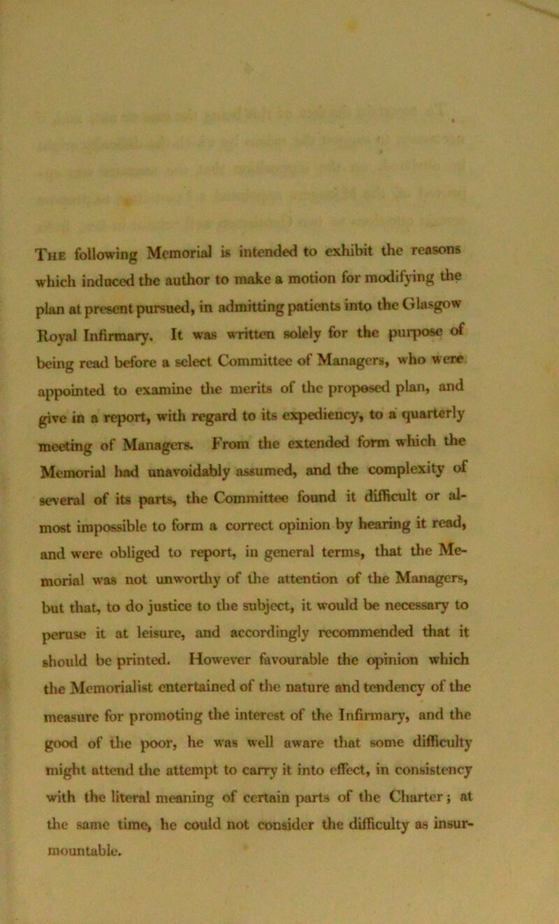 The following Memorial is intended to exhibit the reasons which induced the author to make a motion for modifying the plan at present pursued, in admitting patients into the Glasgow Royal Infirmar>’. It was wTitten solely for the purpose of being read before a select Committee of Managers, who were appointed to examine the merits of the proposetl plan, and give in a report, with regard to its expediency, to a quarterly meeting of Managers. From the extended form which the Memorial Iiad unavoidably assumed, and the complexity of several of its parts, the Committee found it difficult or al- most impossible to form a correct opinion by bearing it read, and were obliged to report, in general terms, that the Me- morial w'as not unworthy of the attention of the Managers, but that, to do justice to the subject, it would be necessary to peruse it at leisure, and accordingly recommended that it should be printed. However favourable the opinion which the Memorialist entertained of the nature and tendency of tlie measure for promoting the interest of the Infirmary, and the good of the poor, he was well aware that some diffioilty might attend the attempt to carry it into effect, in consistency with the literal meaning of certain parts of the Charter; at the same time, he could not consider the difficulty as insur- mountable.