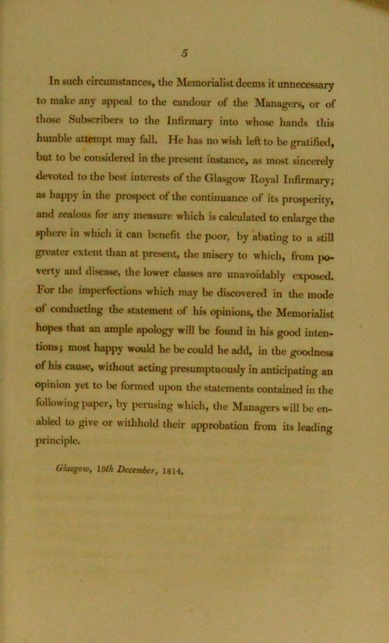 In such circumstances, the Memorialist deems it unnecessary to moke any appeal to the candour of the Managers, or of those Subscribers to the Infirmary into whose hands this humble attempt may fall. He has no wish left to be gratifietl, but to l>e considered in the present instance, as most sincerely devoted to the best interests of the Glasgow Royal Infirmary; as happy in the prospect of the continuance of its prosperity, and zealous for any measure which is calculated to enlarge the sphere in which it can benefit the poor, by abating to a still greater extent than at present, tlie misery to which, from |x>- verty and disease, the lower classes are unavoidably exposed. For the imjH'rfections which may be discovered in the mode of conducting the statement of his opinions, die Memorialist hopes that an ample apology will be found in his good inten- tions; most happy would he be could he add, in the goodness of his cause, without acting presumptuously in anticipating an opinion yet to lie formed upon the statements contained in the following paper, by perusing which, the Managers will be en- abletl to give or withhold their approbation from its leading principle. Glatgow, 19/A December, 1814.