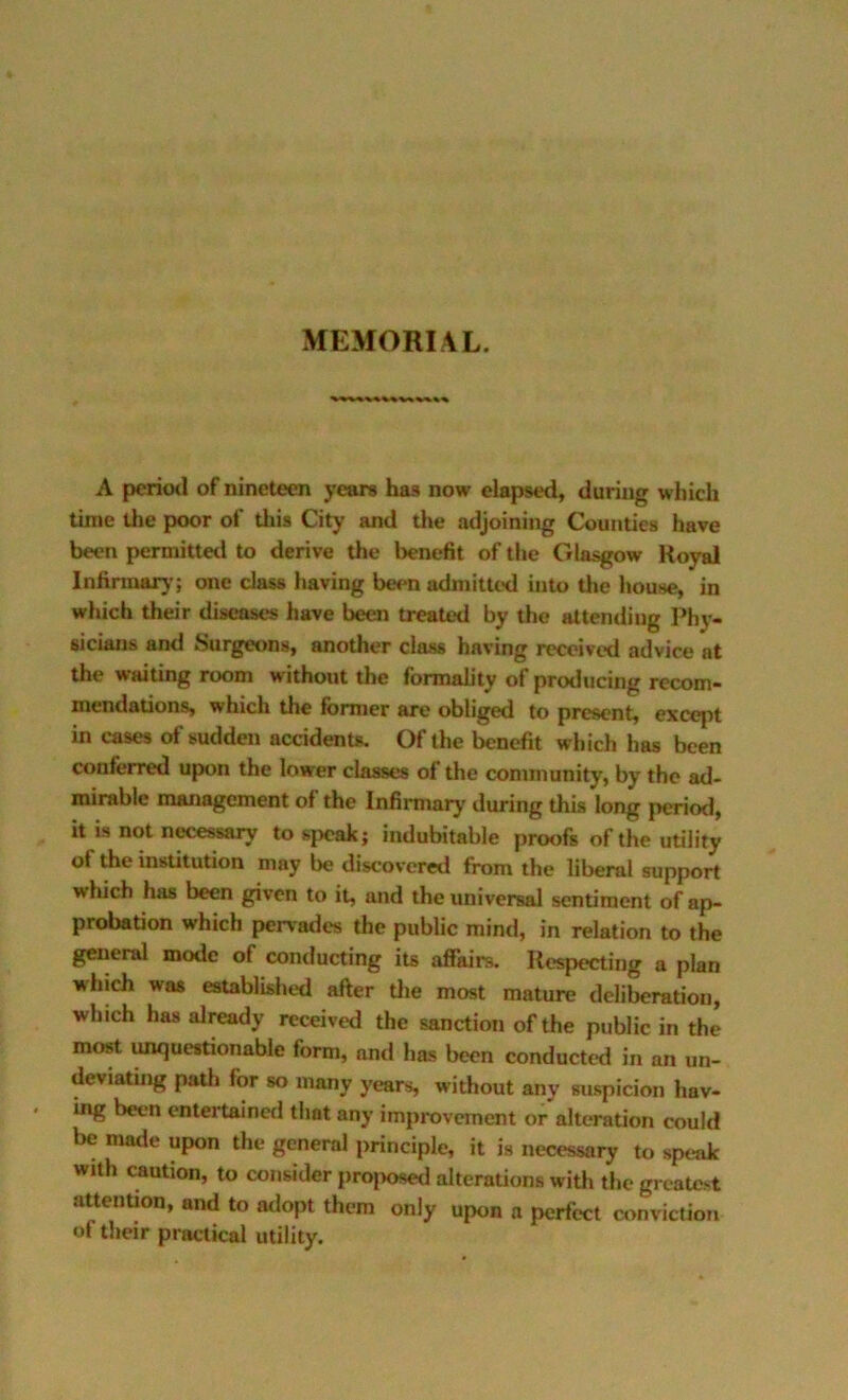 MEMORIAL. A perioil of nineteen years has now elapsed, during which time Uje poor of this City and the adjoining Counties have been permitted to derive the benefit of tlie Glasgow Royal Infinnar)’; one class having been admitted into tlie house, in which their diseases have been treated by the attending Phj- sicians and Surgeons, another class having received advice at the waiting room without the formality of producing recom- mendations, which the former are obliged to present, except in cases of sudden accidents. Of the benefit which has been conferred upon the lower classes of the community, by the ad- mirable management of the Infirmary during this long period, it is not necessary to speak; indubitable proofs of the utility of the institution may be discovered from the liberal support which has been given to it, and the universal sentiment of ap- probation which pervades the public mind, in relation to the general mode of contlucting its affairs. Respecting a plan which was established after tlie most mature deliberation, which has already received the sanction of the public in the most unquestionable form, and has been conducted in an un- deviating path for so many years, without any suspicion hav- mg been entertained that any improvement or alteration could be made upon the general principle, it is necessary to speak with caution, to consider proposed alterations with the greatest attention, and to adopt them only upon a perfect amvictioii of their practical utility.
