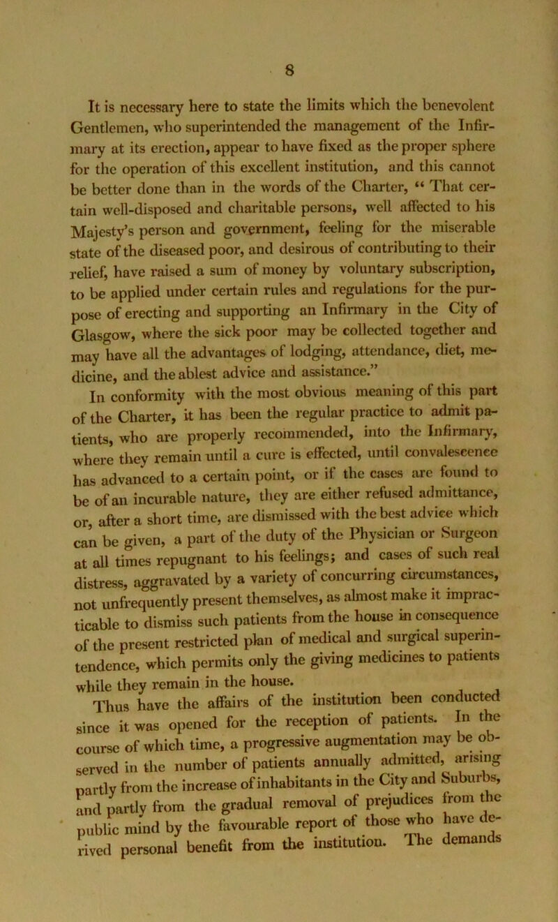 It is necessary here to state the limits which the benevolent Gentlemen, who superintended the management of the Infir- mary at its erection, appear to have fixed as the proper sphere for the operation of this excellent institution, and this cannot be better done than in the words of the Charter, “ That cer- tain well-disposed and charitable persons, well affected to his Majesty’s person and government, feeling for the miserable state of the diseased poor, and desirous of contributing to their relief, have raised a sum of money by voluntary subscription, to be applied under certain rules and regulations for the pur- pose of erecting and supporting an Infirmary in the City of Glasgow, where the sick poor may be collected together and may have all the advantages of lodging, attendance, diet, me- dicine, and tlie ablest advice and assistance.” In conformity with the most obvious meaning of this part of the Charter, it has been the regular practice to admit pa- tients, who are properly recommended, into the Infirmary', where they remain until a cure is effected, until convalescence has advanced to a certain point, or if the cases are found to be of an incurable nature, they are either refused admittance, or, after a short time, are tlisniissed with the best advice which can be given, a part of the duty of the Physician or Surgeon at all times repugnant to his feelings; and cases of such real distress, aggravated by a variety of concurring circumstances, not unfrequently present themselves, as almost make it imprac- ticable to dismiss such patients from the house in consequence of the present restricted plan of medical and surgical superin- tendence, which permits only the giving medicines to patients while they remain in the house. Tlius have the affairs of the institution been conducted since it was opened for the reception of patients. In the course of which time, a progressive augmentation may be ob- served in the number of patients annually admitted, arising partly from the increase of inhabitants in the City and Suburbs, mi\ partly from the gradual removal of prejudices from the ‘ public mind by the favourable report of those ^o have de- rived personal benefit from the institution. The demands