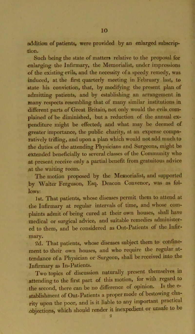 addition of patients, were provided by an enlarged subscrip- tion. Sucli being the state of matters relative to the proposal for enlarging the Infirmary, the Memorialist, under impressions of the existing evils, and the necessity of a speedy remedy, was induced, at the first quarterly meeting in February last, to state his conviction, that, by modifying the present plan of admitting patients, and by establishing an arrangement in many respects resembling that of many similar institutions in different parts of Great Britain, not only would the evils com- plained of be diminished, but a reduction of the annual ex- penditure might be effected; and what may be deemed of greater importance, the public charity, at an expense compa- ratively trifling, and upon a plan which would not add much to the duties of the attending Physicians and Surgeons, might be extended beneficially to several classes of the Community who at present receive only a partial benefit from gratuitous advice at the M^aiting room. The motion proposed by the Memorialist, and supjmrted by Walter Ferguson, Esq. Deacon Convenor, was as fol- lows: 1st. That patients, whose diseases permit them to attend at the Infirmary at regular intervals of time, and whose com- plaints admit of being cured at their own houses, shall have medical or surgical advice, and suitable remedies administer- ed to them, and be considered as Out-Patients of the Infir- mary. 2d. That patients, whose diseases subject them to confine- ment to their own houses, and who require the regular at- tendance of a Physician or Surgeon, shall be received into the Infirmary as In-Patients. Two topics of discussion naturally present themselves m attending to the first part of this motion, for with regard to the second, there can be no difference of opinion. Is the e- stablishment of Out-Patients a proper mode of bestowing cha- rity upon the poor, and is it liable to any important practical objections, which should render it inexpedient or unsafe to be