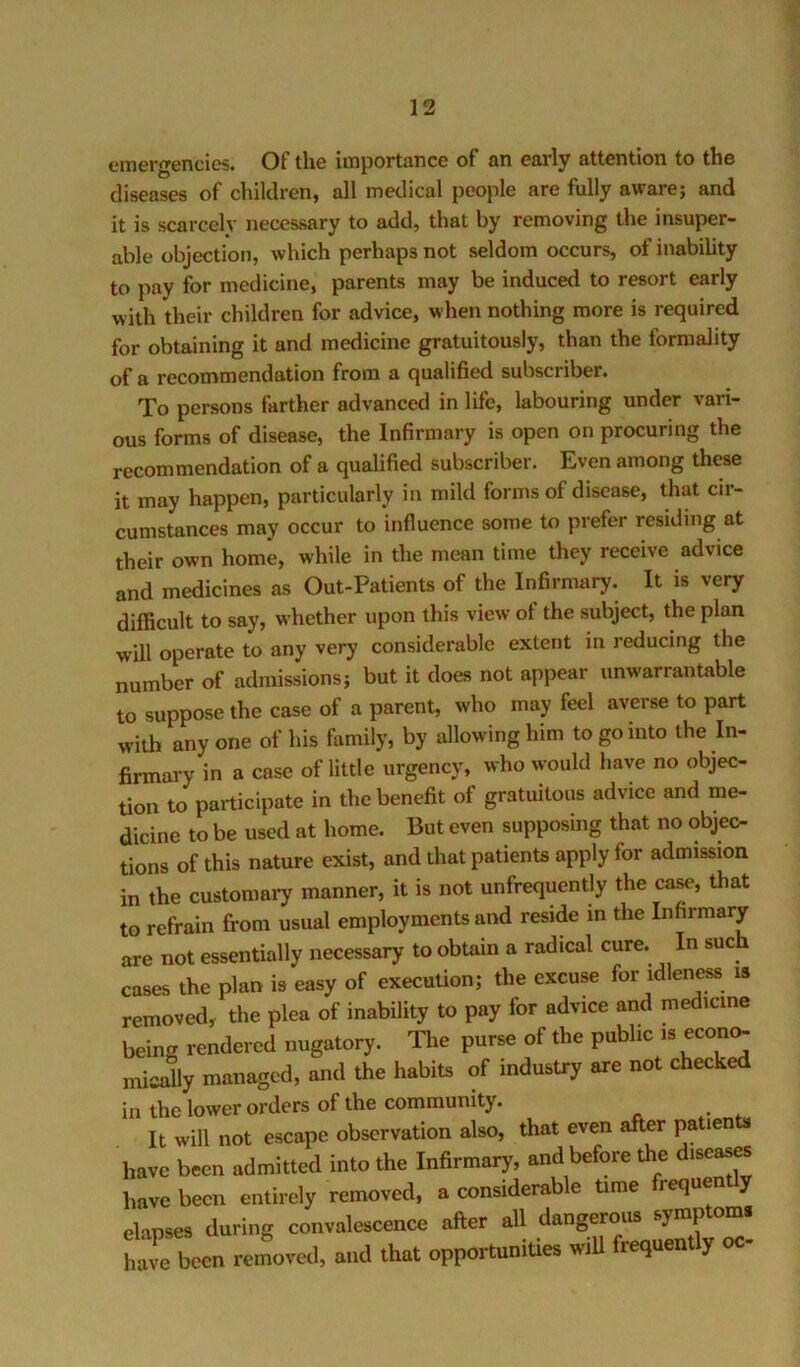 emergencies. Of the importance of an early attention to the diseases of children, all medical people are fully aware; and it is scarcely necessary to add, that by removing the insuper- able objection, which perhaps not seldom occurs, of inabiUty to pay for medicine, parents may be induced to resort early with their children for advice, when nothing more is required for obtaining it and medicine gratuitously, than the formality of a recommendation from a qualified subscriber. To persons farther advanced in life, labouring under vari- ous forms of disease, the Infirmary is open on procuring the recommendation of a qualified subscriber. Even among these it may happen, particularly in mild forms of disease, that cir- cumstances may occur to influence some to prefer residing at their own home, while in the mean time they receive advice and medicines as Out-Patients of the Infirmary. It is very difficult to say, whether upon this view of the subject, the plan will operate to any very considerable extent in reducing the number of admissions; but it does not appear unwarrantable to suppose the case of a parent, who may feel averse to part with any one of his family, by allowing him to go into the In- firmary in a case of little urgency, who would have no objec- tion to participate in the benefit of gratuitous advice and me- dicine to be used at home. But even supposing that no objec- tions of this nature exist, and that patients apply for admission in the customary manner, it is not unfrequently the case, that to refrain from usual employments and reside in the Infirmaiy are not essentially necessary to obtain a radical cure. In such cases the plan is easy of execution; the excuse for idleness is removed, the plea of inability to pay for advice and medicine beincr rendered nugatory. The purse of the public is econ^ nficafiy managed, and the habits of industry are not checked in the lower orders of the community. It will not escape observation also, that even after patien i,avc b«cn admitlca into the Infirmary, and before the disea^ have been entirely removed, a considerable trme frequenUy elapses during convalescence after all dangerous symptom, hare been removal, and that opportuniUes wlU frequently oc-