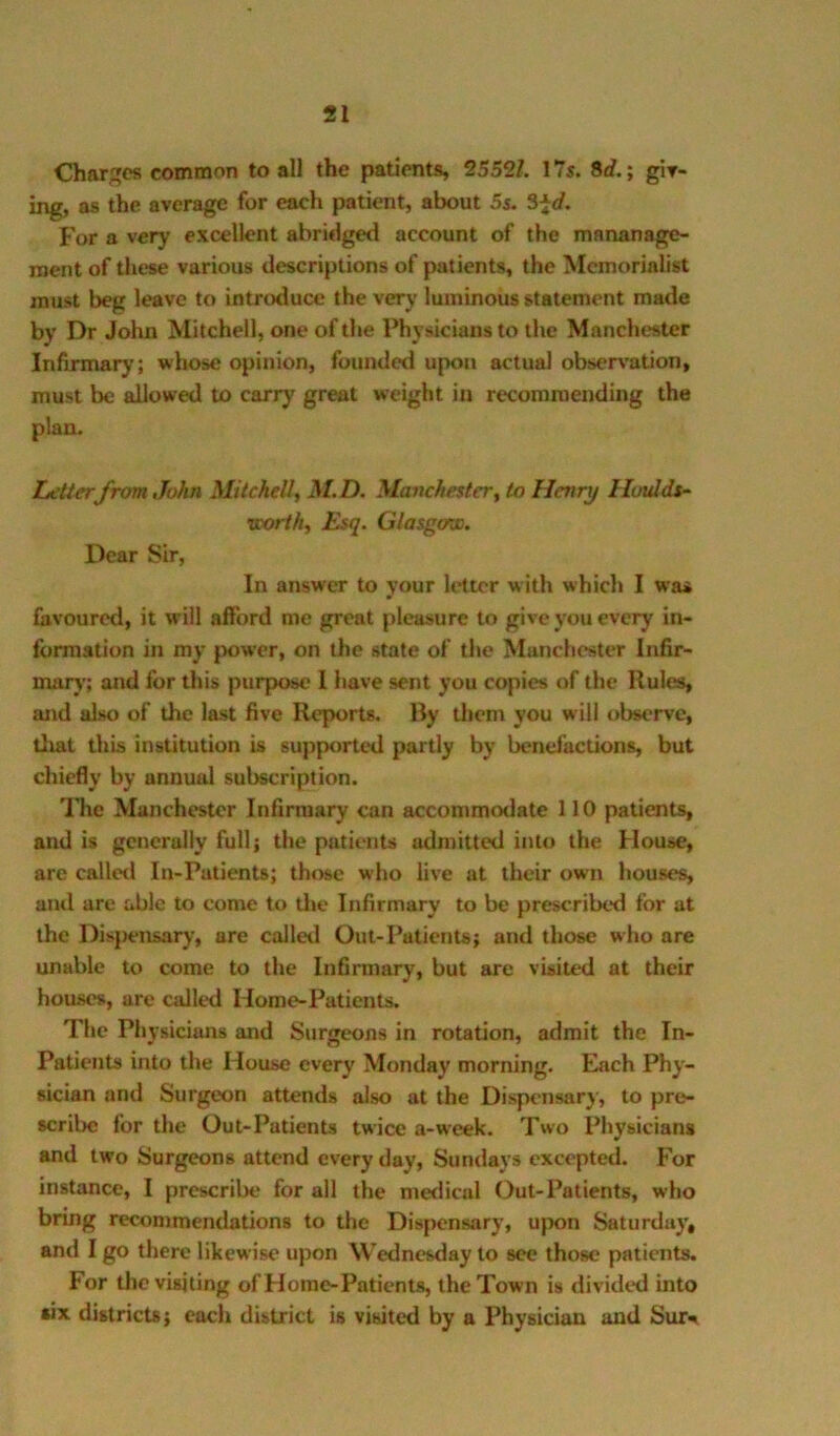 Charges common to all the patients, 25521. 17s. 8rf.; gir- ing, as the average for each patient, about 5s. S^d. For a very excellent abridged account of the mananage- roent of these various descriptions of patients, the Memorialist must beg leave to introduce the very luminous statement made by Dr John Mitchell, one of the Physicians to the Manchester Infirmary; whose opinion, founded upon actual observation, must be allowed to carry great weight in recommending the plan. Zjetterfrom John Mitchell, M.D. Manchester, to Henry Huttlds- •worth. Esq. Glasgow. Dear Sir, In answer to your letter w ith which I was favoured, it will afford me great pleasure to give you every in- formation in my power, on the state of the Manchester Infir- nuirj’; and for this purpose 1 have sent you copies of the Rules, and also of the last five Reports. Ry them you will observe, tliat this institution is supported partly by benefactions, but chiefly by annual subscription. The Manchester Infirmary can accommotlate 110 patients, and is generally full; the patients admitted into the House, are called In-Patients; those who live at their own houses, and are able to come to tlie Infirmary to be prescribed for at the Dispensary, are called Out-Patients; and those who are unable to come to the Infirmary, but are visited at their houses, are called Home-Patients. The Physicians and Surgeons in rotation, admit the In- Patients into the House every Monday morning. Each Phy- sician and Surgeon attends also at the Dispensary, to pre- scribe for the Out-Patients twice a-week. Two Physicians and two Surgeons attend every day, Sundays excepted. Ior instance, I prescribe for all the medical Out-Patients, who bring recommendations to the Dispensary, upon Saturday, and I go there likewise upon Wednesday to see those patients. For tlie visiting of Home-Patients, the Town is divided into six districts; each district is visited by a Physician and Sur^