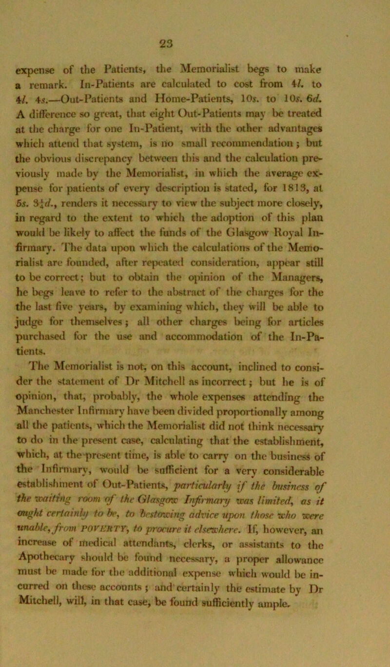 expense of the Patients, tlie Memorialist begs to make a remark. In-Patients are calculated to cost from 4Z. to 4,/. 4i.—Out-Patients and Home-Patients, 10s. to 10s. A difference so great, that eight Out-Patients may be treated at the charge for one In-Patient, with the other advantages which atteml that system, is no small recommendation ; but the obvious discrepancy between this and the calcubtion pre- viously made by the Memorialist, in which the averagt* ex- pense for patients of every description is stated, for 1813, at 5s. Slrf., renders it necessary to view the subject more clost‘ly, in regard to the extent to which the adoption of this plan would be likely to affect the funds of the Glasgow Royal In- firmary. The data upon which the calculations of the Memo- rialist are founded, after rejx’ated consideration, appear still to be correct; but to obtain the o|jinion of the Managers, he b(gs leave to refer to the abstract of the charges for the the la.st five years, by examining which, they will be able to judge for themselves; all other charges Ijeing fim articles purchased for the use and accommodation of the In-Pa- tients. The Memorialist is not, on this account, inclined to consi- der the statement of Dr Mitchell as incorrect; hut he is of opinion, that, probably, the whole expenses attending the Manchester Infirmary have been divided proportionally among all the patients, which the Memorialist did not think necessary to do in the present case, calculating that the establishment, which, at the-present time, is able to carry on the business of the Infirmary, would be sufficient for a very considerable establishment of Out-Patients, paiiindorhj if the business of the xpaifmg room of the Glasgfnc Inf^-mary was limited, as it ought certainly to be, to besfmeing advice upon those who were unahle,frnm POVh’ftTY, to procure it elsewhere. If, however, an increase ot mt'dical attendants, clerks, or assistants to the Apothecary should be found necesMiry, a proper allowance must be made for the additional expense which would Imj in- curred on these accounts ; and certainly the estinmte by Dr Mitchell, will, in that case, be found sufficiently ample.