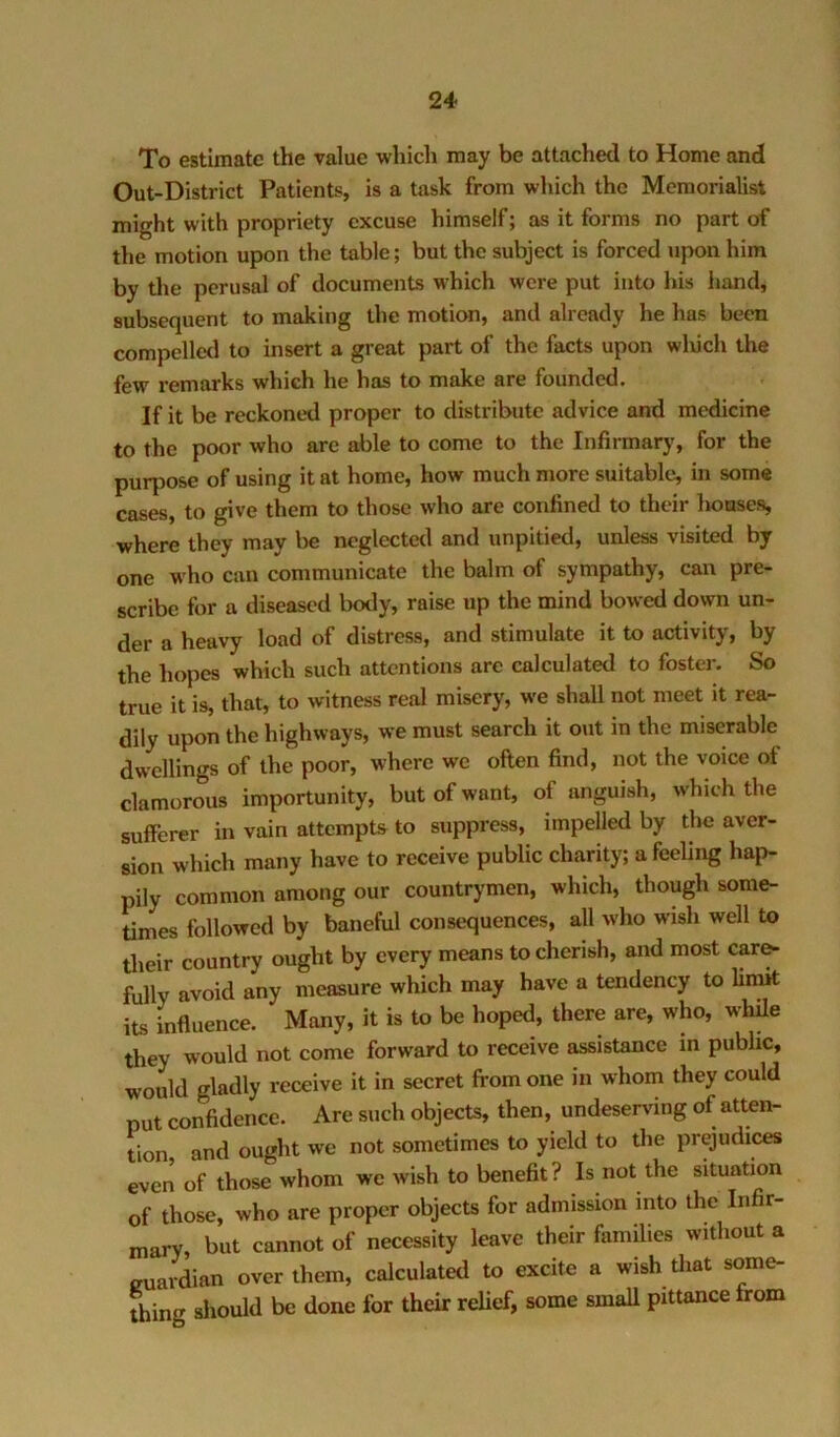 To estimate the value which may be attached to Home and Out-District Patients, is a task from which the Memorialist might with propriety excuse himself; as it forms no part of the motion upon the table; but the subject is forced upon him by the perusal of documents which were put into his hand, subsequent to making the motion, and already he has been compelled to insert a great part of the facts upon wluch the few remarks which he has to make are founded. If it be reckoned proper to distribute advice and medicine to the poor who arc able to come to the Infirmarj', for the purpose of using it at home, how much more suitable, in some cases, to give them to those who are confined to their lioases, where they may be neglected and unpitied, unless visited by one who can communicate the balm of sympathy, can pre- scribe for a diseased body, raise up the mind bowed down un- der a heavy load of distress, and stimulate it to activity, by the hopes which such attentions are calculated to foster. So true it is, that, to witness real misery, we shall not meet it rea- dily upon the highways, we must search it out in the miserable dwellings of the poor, where we often find, not the voice of clamorous importunity, but of want, of anguish, which the sufferer in vain attempts to suppress, impelled by the aver- sion which many have to receive public charity; a feeling hap- pily common among our countrymen, which, though some- times followed by baneful consequences, all who wish well to their country ought by every means to cherish, and most car^ fully avoid any measure which may have a tendency to limit its influence. Many, it is to be hoped, there are, who, while they would not come forward to receive assistance in public, would gladly receive it in secret from one in whom they could put confidence. Are such objects, then, undeserving of atten- tion and ought we not sometimes to yield to the prejudices even of those whom we wish to benefit? Is not the situation of those, who are proper objects for admission into the Infir- mary, but cannot of necessity leave their families without a euardian over them, calculated to excite a wish tliat some- thing sliould be done for their reUef, some smaU pittance from