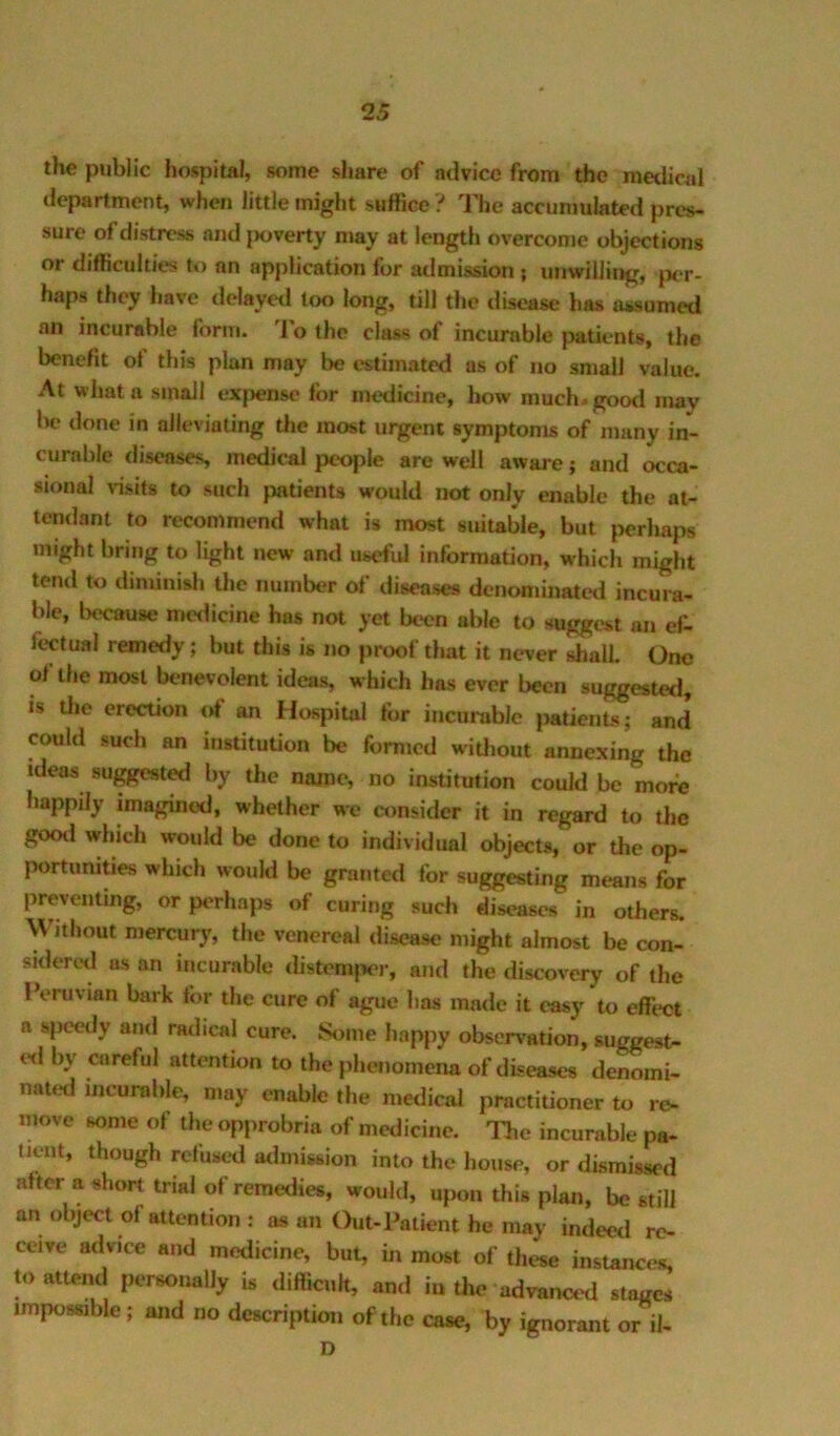 the public hospital, some share of advice from the medical department, when little might suffice i The accumulated pres- sure of distress and |Kjverty may at length overcome objections or difficulties to an application for admission ; unwilling, jx-r- haps they have delayed too long, till the disease has assumed an incurable form. 'I'o the class of incurable patients, the benefit of this plan may be estimated as of no small value. At whatu small expense for medicine, how much-good may be done in alleviating the most urgent symptoms of many in- curable diseases, medical people are well aware j and occa- sional \dsits to such jmtients would not only enable the at- tendant to recommend what is most suitable, but j^erhaps might bring to light new and useful information, which might tend to diminish the number of diseases denominated incura- ble, because medicine has not yet been able to suggest an ef- fectual remedy; but this is no proof that it never shall One of the most benevolent ideas, which has ever been suggested, is the erection of an Hospital for incurable patients; and could such an institution be formed witlmut annexing the ideas suggest^ by the name, no institution could be more happily imagined, whether we consider it in regard to the gootl which would be done to individual objects, or the op- portumties which would be granted for suggesting means for preventing, or perhaps of curing such diseases in others. Without mercury, the venereal disease might almost be con- siderctl as an incurable distcmpei-, and the discovery of the IVruvian bark tor the cure of ague has made it easy to effi'ct a specify and railical cure. Some happy observation, suggest- ed by careful attention to the phenomena of diseases denomi- nated incurable, may enable the medical practitioner to re- move some of the opprobria of medicine. The incurable pa- tient, though refused admission into the bouse, or dismissed after a short trial of remedies, would, ufxm this plan, be still an object of attention : as an Out-Patient he may indeetl re- ceive advice and medicine, but, in most of these instances, to attend personally h diftiaih, and in the advanced stages impossible; and no description of the case, hy ignorant or il- D