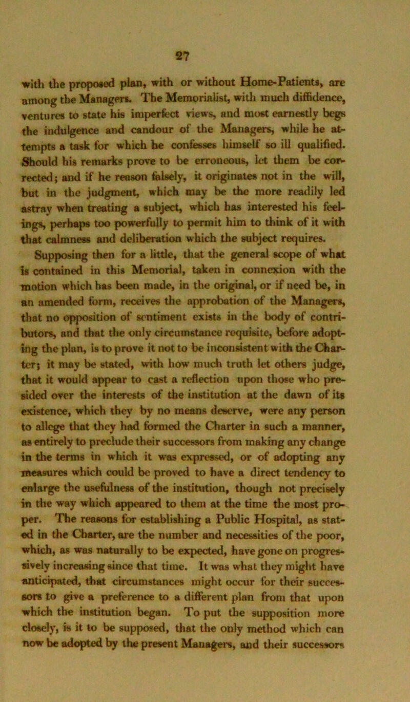 S7 with the proposed plan, with or without Home-Patient*, are among the Manager*. The Memorialist, with much diffidence, venture* to state hk imperfect views, and most earnestly begs the indulgence and candour of the Manager*, while he at- tempts a task for which he confesses himself so ill qualified. ;%ould his remarks prove to be erroneous, let tliem be cor- rected; and if he reason felaely, it originate* not in the will, but in the judgment, which may be the more readily led astray when treating a subject, which has interested his feel- ing*, perhaps too powerfully to permit him to think of it with that calmness and deliberation which the subject requires. Supposing then for a little, that the general scope of what is contained in this Memorial, taken in connexion with the motion which has been made, in the original, or if need be, in an amended form, receives the approbation of the Managers, that no opposition of sentiment exists in the body of contri- butors, and that the <wily circumstance requisite, before adopt- ing the plan, is to prove it not to be inconsistent with the Char^ ter; it may be stated, with how much truth let others judge, that it would appear to cast a reflection upon those who pre- sided over the interests of the institution at the dawn of its existence, which they by no means deserve, were any person to allege that they had formed the Charter in such a manner, as entirely to preclude their successors from making any change in the terms in which it was expressed, or of adopting any measure* which could be proved to have a direct tendency to enlarge the usefulness of the institution, though not precisely in the way which appeared to them at the time the most pro- per. The reasons for establishing a Public Hospital, as stat- ed in the Charter, are the number and necessities of the poor, which, as was mUurally to be expected, have gone on progres- sively increasing since that time. It was what they might have anticipated, that circumstances might occur for their succes- sor* to pve a preference to a different plan fronj that upon which the institution began. To put the supposition more dosely, is it to be supposed, that the only method which can now be adopted by the present Managers, and their successors