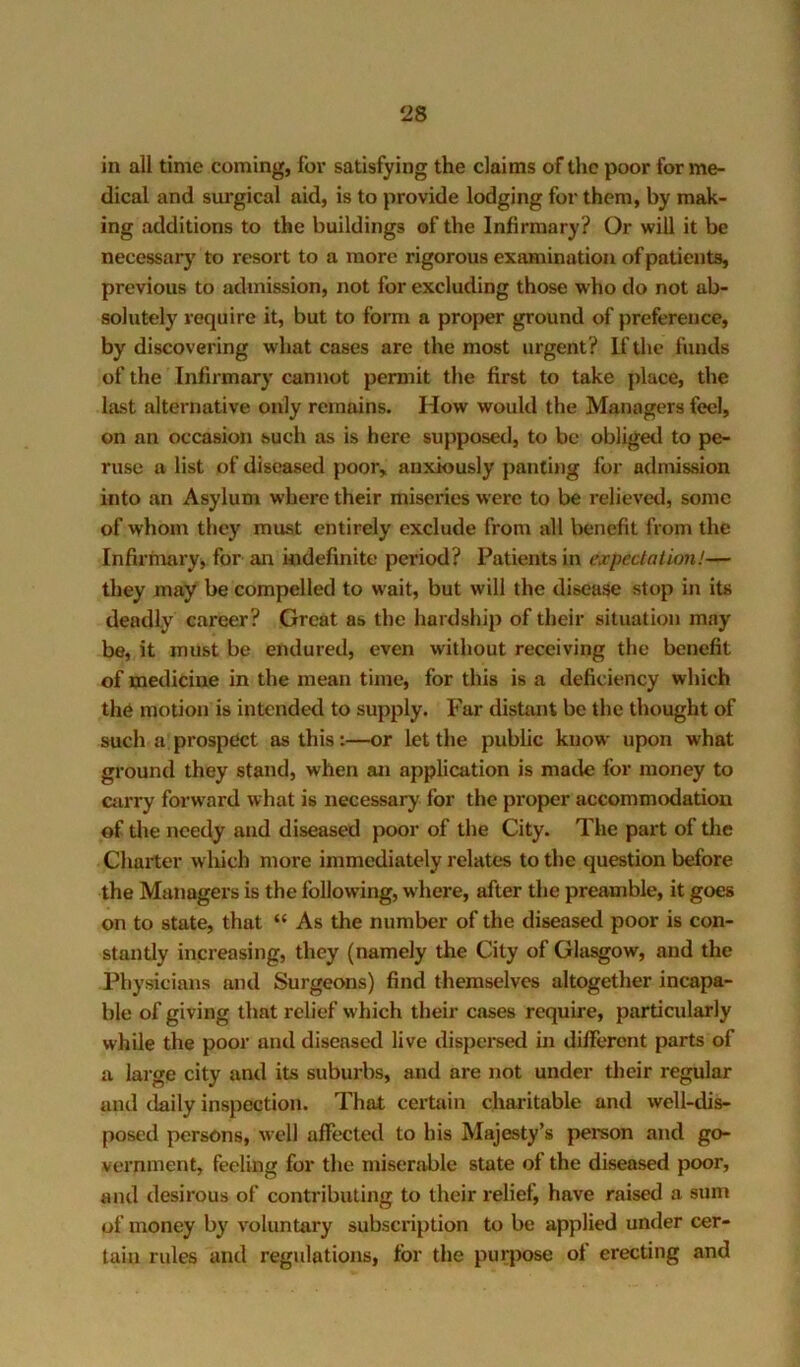 in all time coming, for satisfying the claims of the poor for me- dical and surgical aid, is to provide lodging for them, by mak- ing additions to the buildings ©f the Infirmary? Or will it be necessary to resort to a more rigorous examination of patients, previous to admission, not for excluding those who do not ab- solutely require it, but to form a proj>er ground of preference, by discovering what cases are the most urgent ? If the funds of the Infirmary cannot permit the first to take place, the hist alternative only remains. How would the Managers feel, on an occasion such as is here supposed, to be obliged to pe- ruse a list of diseased poor, anxiously panting for admission into an Asylum where their miseries were to be relieveil, some of whom they must entirely exclude from all benefit from the Infirmary, for an indefinite period? Patients in expectation!— they may be compelled to wait, but will the disease stop in its deadly career? Great as the hardship of their situation may be, it must be endured, even without receiving the benefit of medicine in the mean time, for this is a deficiency which th6 motion is intended to supply. Far distant be the thought of such a prospect as this:—or let the public know upon what ground they stand, when an application is made for money to carry forward what is necessary for the proper accommodation of the needy and diseased poor of the City. The part of tlie Charter which more immediately relates to the question before the Managers is the following, w'here, after the preamble, it goes on to state, that “ As the number of the diseased poor is con- stantly increasing, they (namely the City of Glasgow, and the Physicians ami Surgeons) find themselves altogether incapa- ble of giving that relief w-hich their cases require, particularly while the poor and diseased live dispersed in different parts of a large city and its suburbs, and are not under their regular and daily inspection. That certain charitable and well-di^ posed persons, well affected to his Majesty’s person and go- vernment, feeling for the miseriible state of the diseased poor, and desirous of contributing to their relief, have raised a sum of money by voluntary subscription to be applied under cer- tain rules and regulations, for the purpose of erecting and