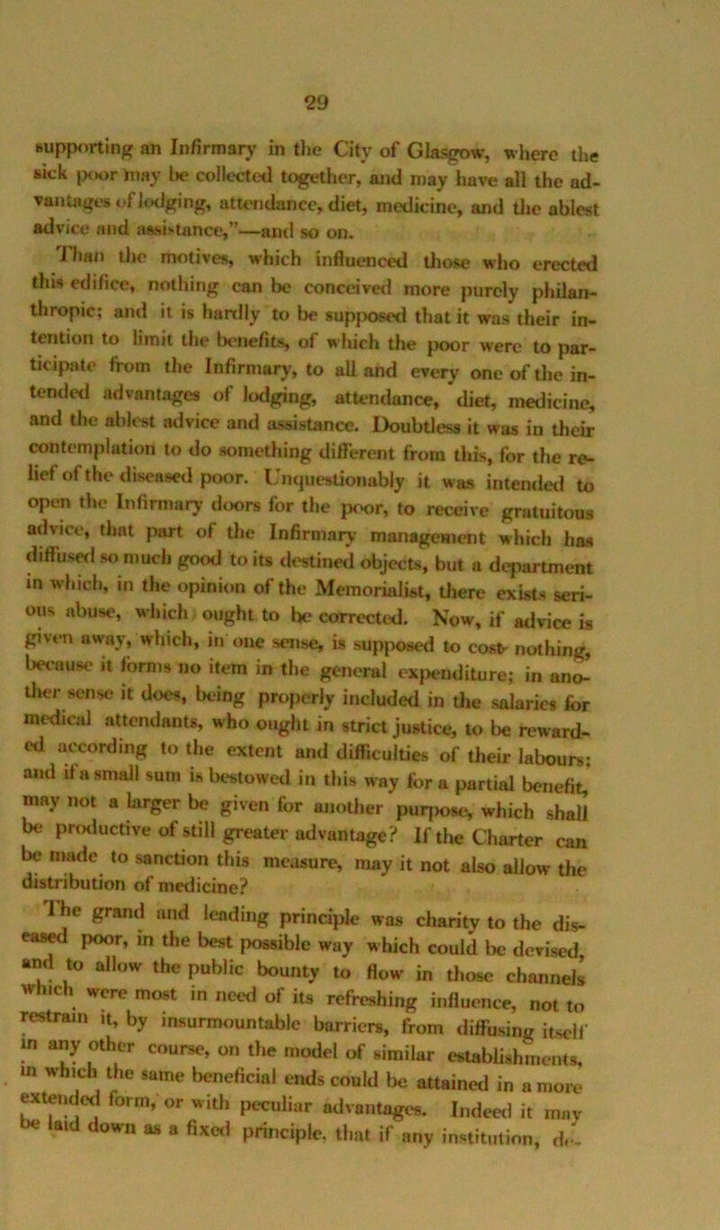 Hupporting an Infirmarj' in tlie City of Glasgow, where the skk |XK>r hiay l»e collected together, and may have all the ad- vantages nf IcKlglng, atU'iidance, diet, medicine, and the ablest advice and aasisuince,”—and so on. Than the motives, which influenced tliose who erected this edifice, nothing can be conceived more purely philan- thropic; and it is hardly to be 8up}X}6ed that it was their in- tention to limit the Ix'iiefits, of which the jx>or were to par- ticipate from the Infirmary, to all and every one of the in- tended advantages of lodging, attendance, diet, medicine, and the ablest advice and assistance. Doubtless it was in their contemplation to do something different from this, for the re- lief of the diseased poor. Unquestionably it was intendetl to open the Infirmary doors for the poor, to receive gratuitous advice, that part of the Infirmary management which has diffusetl so much good to its destinetl objects, but a department in which, in the opinion of the Memorialist, there exists seri- ous abuse, which ought to be corrected. Now, if atlvice is given away, which, in one sense, is supposed to cost- nothing, because it forms no item in the general exjjenditure; in ano- tlier sense it does, being properly included in die salaries for medical attendants, who ought in strict Justice, to be reward- ed according to the extent and difficuldes of their labours- and if a small sum is bestowed in this way fora partial benefit,’ may not a larger be given for anoUier puqiose, which shall be pnaluctive of still greater advantage? If the Charter can be made to sanction this measure, may it not also allow the distribution of medicine? 1 he grand and leading principle was charity to the dis- eas^ poor, in the best possible way which could be devised and to allow the public bounty to flow in those channels w ic were most in need of its refreshing influence, not to restrain it, by insurmountable barriers, from diffusing itself m any other course, on the model of similar estabUshmeiUs, m which the same beneficial ends could be attained in a more wtendod form, or with peculiar advantages. Indeed it may be laid down as a fixeil principle, that if any institution, d.-