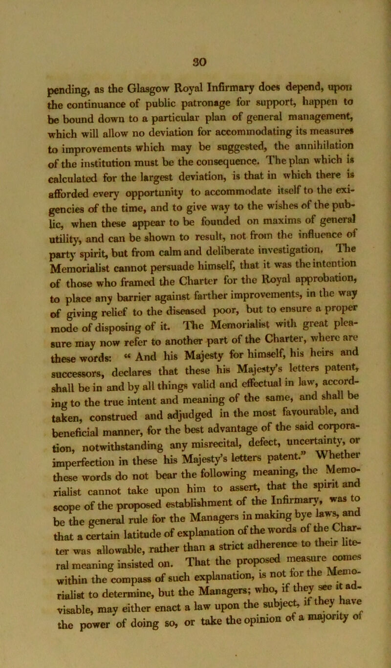 pending, as the Glasgow Royal Infirmary does depend, uporj the continuance of public patronage for support, happen to be bound down to a particular plan of general management, which will allow no deviation for accommodating its measure# to improvements which may be suggested, the annihilation of the institution must be the consequence. The plan which is calculated for the largest deviation, is that in which there is afforded every opportunity to accommodate itself to the exi- gencies of the time, and to give way to the wishes of the pub- lic, when these appear to be founded on maxims of general utility, and can be shown to result, not from the influence of party spirit, but from calm and deliberate investigation. T^e Memorialist cannot persuade himself, that it was the intention of those who framed the Charter for the Royal approbation, to place any barrier against farther improvements, in the way of giving relief to the diseased poor, but to ensure a proper mode of disposing of it The Memorialist with great plea- sure may now refer to another part of the Charter, where are these words: “ And his Majesty for himself, his heirs and successors, declares that these his Majesty’s letters patent, shall be in and by all things vaUd and effectual m law, accord- ing to the true intent and meaning of the same, and shall be taken, construed and adjudged in the most favourable, and beneficial manner, for the best advantage of the said corpora- tion, notwithstanding any misrecital, defect, imperfection in these his Majesty’s letters patent. Whether these words do not bear the following meaning, the Memc^ rialist cannot take upon him to assert, that the spirit an scope of the proposed estabUshment of the Infirmary, was to be the general rule for the Managers in making bye that a certain latitude of explanation of the words of ter was allowable, rather than a strict adherence to their lite- ral meaning insisted on. That the proposed measure oomes within the compass of such explanation, is not for the M^io- rialist to determine, but the Managers; who, if they ^ tt ad- visable, may either enact a law upon the subject, if they W the power of doing so, or take the opinion o a majori y
