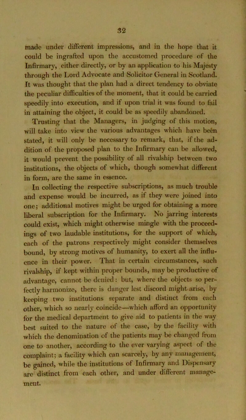 made under different impressions, and in the hope that it could be ingrafted upon the accustomed procedure of the Infirmarj’, cither directly, or by an application to his Majesty through the Lord Advocate and Solicitor General in Scotland. It was thought that the plan had a direct tendency to obviate the peculiar difficulties of the moment, that it could be carried speedily into execution, and if upon trial it was found to fail in attaining the object, it could be as speedily abandoned. Trusting that the Managers, in judging of this motion, will take into view the various advantages which have befen stated, it will only be necessary to remark, that, if the ad- dition of the proposed plan to the Infirmary can be allowed, it would prevent the possibility of all rivalship between two institutions, the objects of which, tliough somewhat different in form, are the same in essence. In collecting the respective subscriptions, as much trouble and expense would be incurred, as if they were joined into one; additional motives might be urged for obtaining a more liberal subscription for the Infirmary. No jarring interests could exist, which might otherwise mingle with the proceed- ings of two laudable institutions, for the support of which, each of the patrons respectively might consider themselves bound, by strong motives of humanity, to exert all the influ- ence in their power. That in certain circumstances, such rivalship, if kept within proper bounds, may be productive of advantage, cannot be denied: but, where the objects so per- fectly harmonize, there is danger lest discord might arise, by keeping two institutions separate and distinct from each other, which so nearly coincide—which afford an opportunity for the medical department to give aid to patients in the way best suited to the nature of the case, by the facility with which the denomination of the patients may be changed from one to another, according to the ever varying aspect of the complaint; a facility which can scarcely, by any management, be gained, while the institutions of Infirmary and Dispensary are distinct from each other, and under different manage- ment.