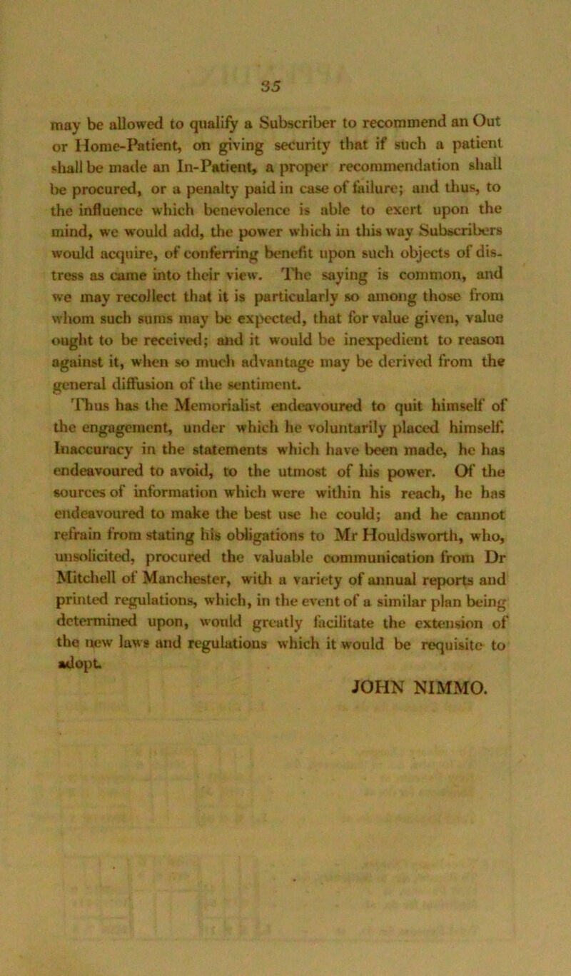 may be allowed to qualify a Subscriber to recommend an Out or Home-Patient, on giving security that if such a patient shall be made an In-Patient, a proper recommendation shall l)e procured, or a penalty paid in case of failure; and tlius, to the influence which benevolence is able to exert upon the mind, we would add, tlic power which in this way Subscribers would acejuire, of conferring benefit upon such objects of dis- tress as came into their view. 'Hie saying is common, and we may recollect that it is particularly so among those from whom such sums may be expected, that for value given, value ought to Im? receivetl; and it would be inexpedient to reason against it, when so much advantage may be dcrivetl from the general diffusion of the sentiment. 'llms has the Memorialist endeavoured to quit himself of the engagement, under which he voluntarily placed himself. Inaccuracy in the statements which have been made, he has endeavoured to avoiil, to the utmost of liis power. Of the sources of information which w'cre within his reach, he has endeavoured to make Uie best use he could; and he cannot refrain from stating his oWigations to Mr Houldswortli, who, unsolicited, procuretl the valuable communication from Dr Mitchell of Mancliester, witli a variety of annual reports and printed regulations, which, in the event of a similar plan being determined upon, would greatly facilitate the extension of the new law* and regulations which it would be requisite to adopt. JOHN NIMMO.