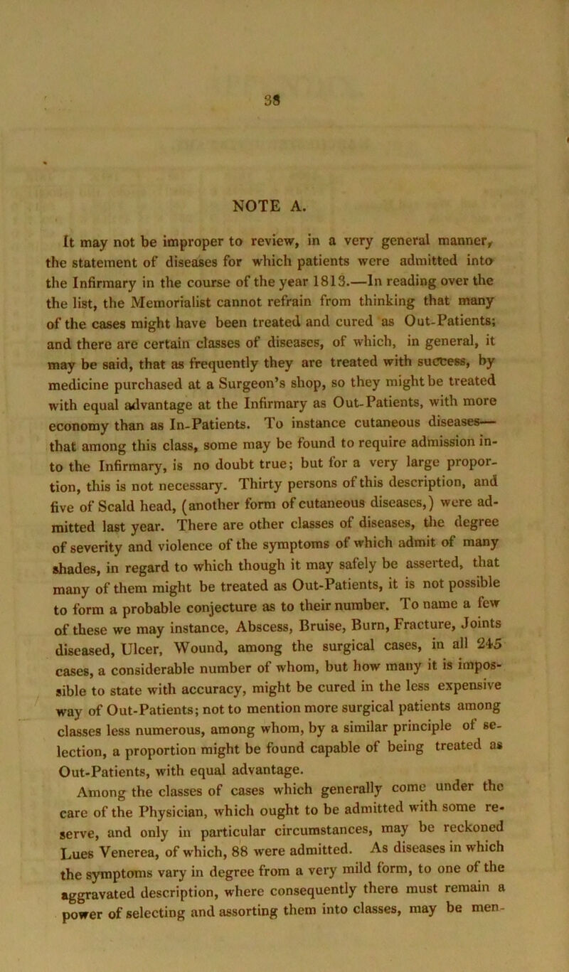 NOTE A. It may not be improper to review, in a very general manner, the statement of diseases for which patients were admitted inta the Infirmary in the course of the year 1813.—In reading over the the list, the Memorialist cannot refrain from thinking that many of the cases might have been treated and cured as Out-Patients; and there are certain classes of diseases, of which, in general, it may be said, that as frequently they are treated with success, by medicine purchased at a Surgeon’s shop, so they might be treated with equal advantage at the Infirmary as Out-Patients, with more economy than as In-Patients. To instance cutaneous diseases— that among this class, some may be found to require admission in- to the Infirmary, is no doubt true; but for a very large propor- tion, this is not necessary. Thirty persons of this description, and five of Scald head, (another form of cutaneous diseases,) were ad- mitted last year. There are other classes of diseases, Uie degree of severity and violence of the symptoms of which admit of many shades, in regard to which though it may safely be asserted, that many of them might be treated as Out-Patients, it is not possible to form a probable conjecture as to their number. To name a few of these we may instance. Abscess, Bruise, Burn, Fracture, Joints diseased. Ulcer, Wound, among the surgical cases, in all 245 cases, a considerable number of whom, but how many it is impos- sible to state with accuracy, might be cured in the less expensive way of Out-Patients; not to mention more surgical patients among classes less numerous, among whom, by a similar principle of se- lection, a proportion might be found capable of being treated as Out-Patients, with equal advantage. Among the classes of cases which generally come under the care of the Physician, which ought to be admitted with some re- serve, and only in particular circumstances, may be reckoned Lues Venerea, of w'hich, 88 were admitted. As diseases in which the symptoms vary in degree from a very mild form, to one of the aggravated description, where consequently there must remain a power of selecting and assorting them into classes, may be men-