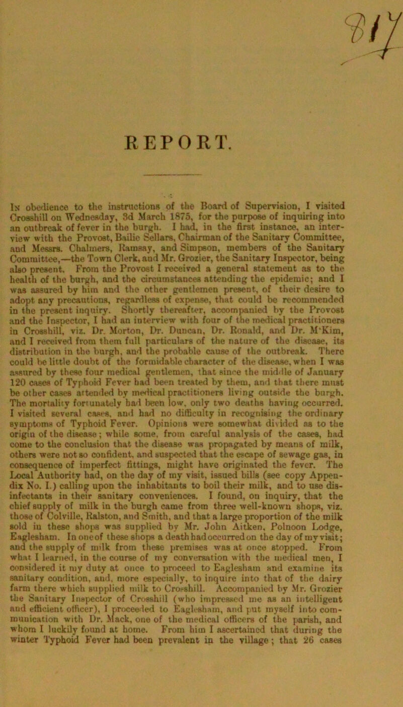 In obedience to the instructions of the Board of Supervision, I visited Grosshill on Wednesday, 3d March 1875, for the pnrpoM of inquiring into an outbreak of fever in the burgh. I ha^ in the first instance, an inter- view with the Provost, Bailie J^llars, Chairman of the Sanitary Committee, and Messrs. Chalmers, Uamsay, and Simpson, members of the Sanitary Committee,—the Town Clerk, and Mr, Grozier, the Sanitary Inspector, being also present. From the Provost I received a general statement as to the health of the burgh, and the circumstances attending the epidemic; and I was assure<l by him and the other gentlemen present, of their desire to .adopt any precautions, regardless of expense, that could be recommended in the present inquiry. Shortly thereafu*r, accompanied by the Provost and the Inspector, I had an interview with four of the medical practitioners in Crossbill, viz. Dr. Morton, Dr. Duncan, Dr. Ronald, and Dr. M'Kim, and I received from them full particulars of the nature of the disease, its distribution in the burgh, and the probable cause of the outbreak. There could be little doubt of the formidable character of the disease, when I was aviured by these four medical gentlemen, that since the middle of January 120 cases of Tyfihoid Fever had been treated by them, ami that there must be other ca-ses attended by medical practitioners living outside the burgh. The mortality fortunately ba<l been low, only two deaths having occurred. I visited several cases, auil had no difficulty in recognising the ordinary symptoms of Typhoid Fever. Opinions were somewhat di\ided as to the origin of the disease; while some, from careful analysis of the cases, had come to the conclusion that the disease was propagated by means of milk, others were not so confident, and suspected that the escape of sewage gas, in consequence of imperfect fittings, might have originated the fever. The Local Authority had, on the day of my visit, issued bills (see copy Appen- dix No. I.) calling upon the inhabitanta to boil their milk, and to use dis- infectants in their sanitary conveniences. I found, on inquiry, that the chief supply of milk in the burgh came from three well-known shopa, viz. those of Colville, Ralston, and Smith, and that a large proportion of the milk sold in these shops was supplied by Mr. John Aitken, Polnoon Lodge, Eaglesham. In one of these shops a death had occurred on the day of ray visit; ana the supply of milk from these premises was at once stopjied. From what I leariie<l, in the course of my conversation with the medical men, I considered it my duty at once to proceeil to Eaglesham and examine its sanitary condition, and. more especially, to inquire into that of the dairy farm there which supplied milk to Croi^shill. Accomfsinicd by .Mr. Grozier the Sanitary Inspector of Cn^sshill (who impressed me as an intelligent and efficient officer), 1 proceeled to Eaglesham, and put myself into com- munication with Dr. ^Iack, one of the medical officers of the pariah, and whom I luckily foimd at home. From him I ascertained that during the winter 'I'yphoid Fever had been prevalent in the village; that 26 cases