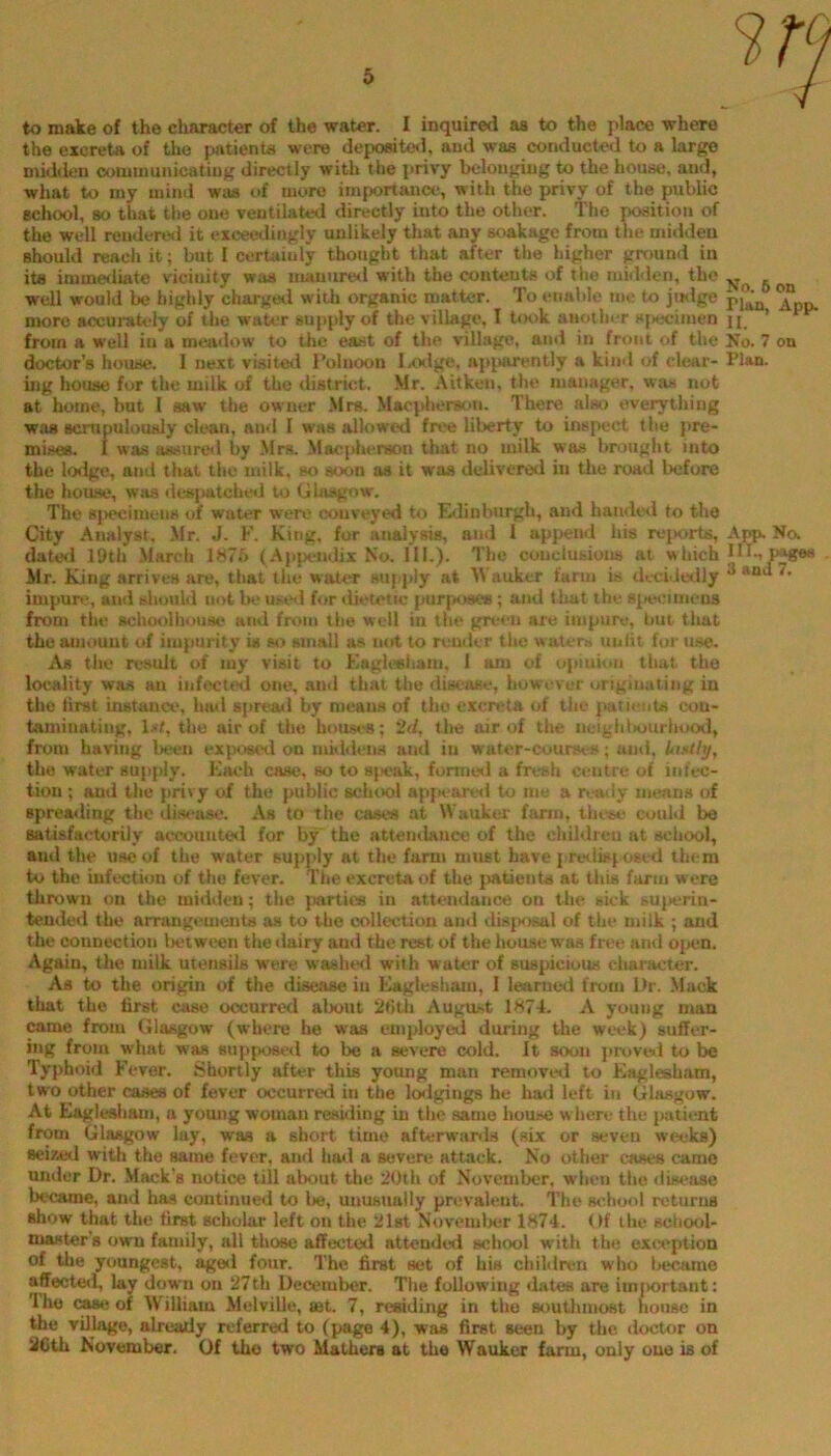 the excreta of the patients were depo«te«i, and was conducted to a large midden oommuiiicatiug directly with the ]>rivy belonging to the house, and, what to my mind was of more importance, with the privy of the public school, so that the one ventilated directly into the other. The ^ition of the well rendered it exceedingly unlikely that any soakagc from the midden should reach it; but I certainly thought that after the higher ground in its imme<liate vicinity was inanurtKl with the contents of the midden, the well would be highly chargeil with organic matter. To enable me to jwlge pj”’ ^ more accurately of the water supply of the village, I t<H>k another sj>ecimen n from a well in a meadow to the east of the. village, and in front of the No. 7 on doctor’s house. I ne.vt visited Polnoon Ixxlge, ap^sirently a kind of clear- Plan, mg house for the milk of the district. Mr. Aitkeii, the manager, was not at home, but I saw the owner Mrs. .Maepheratm. There alst) everything was scrupulously clean, and I was allowed free liberty to inspect the pre- mises. I was assured by Mrs. Macjdu'rson that no milk was brought into the lodge, and that the milk, so soon as it was delivcre<l in the road before the house, was desjaitcLed to Glasgow, The 8j>ecimeiie of water were conveyed to Edinburgh, and handed to the City Analyst, Mr. J. F. King, for analysis, and i append his rejKuds, Na dated 19th March lM7f> (Ajija-ndix No. III.). The couclusious at which III-, p^«s Mr. King arrives are, that the water supply at M'auker farm is decideilly ® impurt.*, and should not be ustnl for liieietic piirpt)se*; and that the siitHiimens from the schoolbouse and from the well in the green are impure, but that the amount of impurity is so small as not to n.‘uder the water» unlit for use. As the result of my visit to Eaglesham. 1 am of optuion that the locality was an infected one, and that the disease, however originating in the first instance, had spread by means of the excreta of the jiatients con- taminating, l^t, tlio air of the houses; 2d, the air of tlie neighl>uurhoo»l, from having la^en exijoeetl on maideiiH and in wator-coursi-s; and, Uutthj, the water sujiply. Kac*h case, so to S|»eak, formed a fresh centre of infec- tion ; and the privy of the public scluvol apjtearwl to me a n.’otly means of spreailing the disease. As to the case« at Wauker farm, these could be satisfactorily accounteil for by the attemlance of the children at school, and the use of the water supply at the farm must have { rwlispoeed them to the infection of the fever. Tiie excreta of the jiatieiits at this farm were thrown on the midden; the parties in attendance on the sick su{>erin- tended the arrangements os to the collection and dis{K)sal of the milk ; and the connection l>etween the dairy and the rest of the house w'as free and ojien. Again, the milk utensils were waslierl with water of suspicious character. As to the origin of the disease in Eaglesham, I leariietl from Dr. Mack that the first case occurred about 2»)th August 1874. A young man came from Glasgow (where he was employed during the wt'ck) suffer- ing from what was supposed to be a severe cold. It soon provwl to be Typhoid Fever. Shortly after this young man removed to Fiaglesham, two other cases of fever occurred in the loilgings he hml left in Glasgow. At Eaglesliam, a young woman residing in tlie same house w here the jiatient from Glasgow lay, was a short time afterwanls (six or seven weeks) seized with the same fever, and had a severe attack. No other cases came under Dr. Mack's notice till about the 20th of November, wlien the disease became, and has continued to lie, unusually prevalent. The school returns show that the first scholar left on the 21st Novemlier 1874. Of the scliool- niaster’s own family, all those affected attended school with the exivption of the youngest, aged four. The first set of his children who tiecame affected, lay down on 27th Decemlier. The following dates are iiniiortant: The (»se of William Melville, set. 7, residing in the southmost house in the village, already referred to (page 4), was first seen by the doctor on 2CUi November. Of the two Mathers at the Wauker farm, only one is of