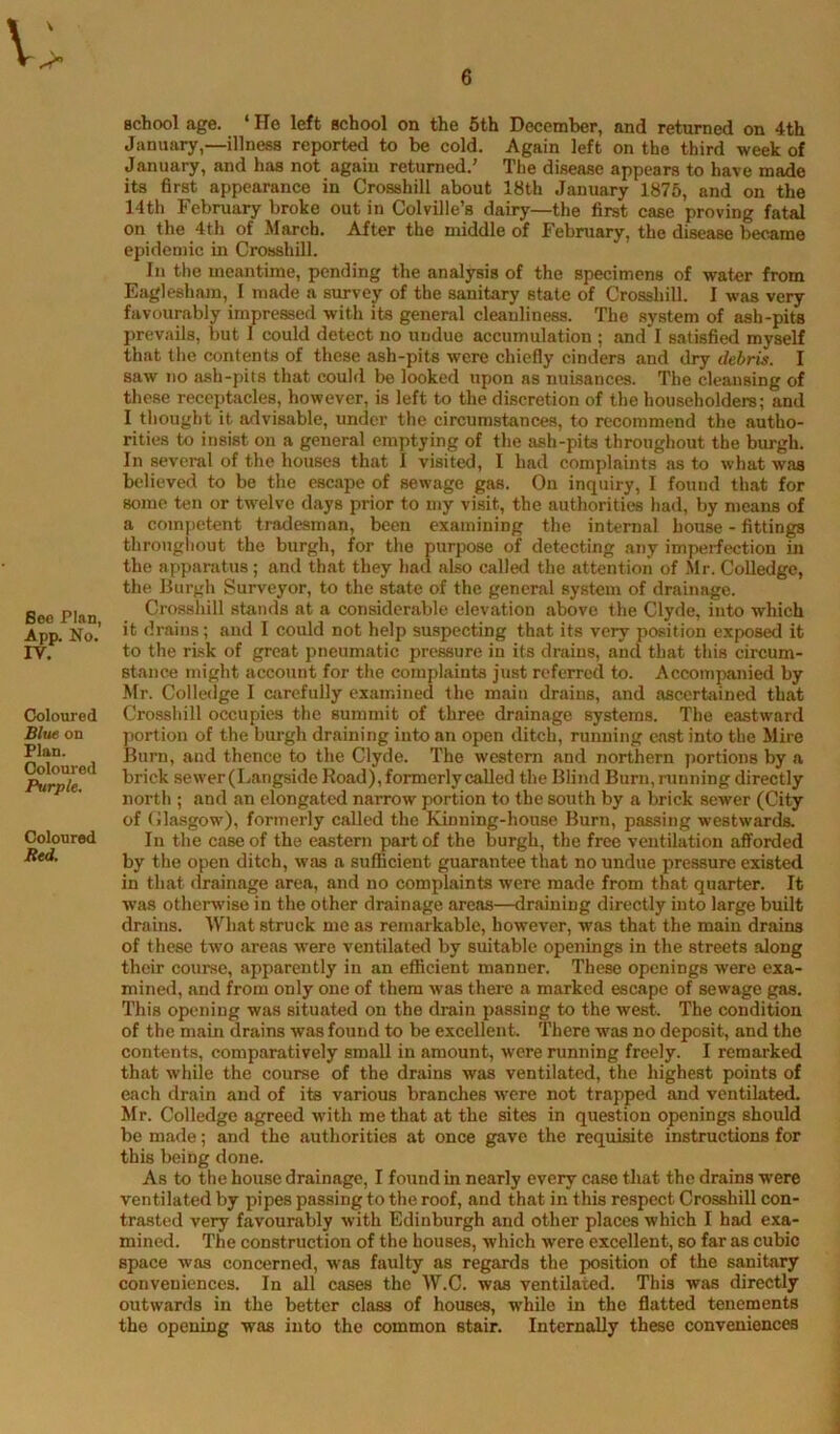 Beo Plan, App. No. IV. Coloured Blw on Plan. Coloured Purple. Coloured Red. school age. ‘ He left school on the 6th December, and returned on 4th January,—illness reported to be cold. Again left on the third week of January, and has not again returned.' The disease appears to have made its first appearance in Crosshill about 18th January 1875, and on the 14th February broke out in Colville’s dairy—the first case proving fatal on the 4th of March. After the middle of February, the disease became epidemic in Crossbill. In the uieantime, pending the analysis of the specimens of water from Eagleshain, I made a survey of the sanitary state of Crossbill. I was very favourably impressed with its general cleanliness. The system of ash-pits prevails, but I could detect no undue accumulation ; and I satisfied myself that the contents of these ash-pits were chiefly cinders and dry debris. I saw no ash-pits that could be looked upon as nuisances. The cleansing of these receptacles, however, is left to the discretion of the householders; and I thought it advisable, under the circumstances, to recommend the autho- rities to insist on a general emptying of the ash-pits throughout the burgh. In several of the houses that I visited, I had complaints as to what was believed to be the esc.ape of sewage gas. On inquiry, I found that for some ten or twelve days prior to my visit, the authorities had, by means of a competent tradesman, been examining the internal house - fittings throughout the burgh, for the purpose of detecting any impei-fection in the apparatus; and that they had also calle<l the attention of ,Mr. Colledgc, the liurgh Surveyor, to the state of the general system of drainage. Crossbill stands at a considerable elevation above the Clyde, into which it drains; and I could not help suspecting that its very position exposed it to the risk of great pneumatic pressure in its drains, and that this circum- stance might account for the complaints just referred to. Accompanied by ilr. Colledge I carefully examined the main drains, and ascertsvined that Crossbill occupies the summit of three drainage systems. The eastward portion of the burgh draining into an open ditch, running cast into the Mire Burn, and thence to the Clyde. The western and northern portions by a brick sewer (Langside Road), formerly called the Blind Burn, running directly north ; and an elongated narrow portion to the south by a brick sewer (City of (llasgow), formerly called the Kinning-house Burn, passing westwards. In the case of the eastern part of the burgh, the free ventilation afforded by the open ditch, w.as a sufficient guarantee that no undue pressure existed in that drainage area, and no complaints were made from that quarter. It was otherwise in the other drainage areas—draining directly into large built drains. What struck me as remarkable, however, was that the main drains of these two areas were ventilated by suitable openings in the streets along their course, apparently in an efficient manner. These openings were exa- mined, and from only one of them was there a marked escape of sewage gas. This opening was situated on the drain passing to the west. The condition of the main drains was found to be excellent. There was no deposit, and the contents, comparatively small in amount, were running freely. I remarked that while the course of the drains was ventilated, the highest points of each drain and of its various branches were not trapped and ventilated. Mr. Colledge agreed with me that at the sites in question openings should be made; and the authorities at once gave the requisite instructions for this being done. As to the house drainage, I found in nearly every case tliat the drains w’ere ventilated by pipes passing to the roof, and that in this respect Crosshill con- trasted very favourably with Edinburgh and other places which I had exa- mined. The construction of the houses, which were excellent, so far as cubic space was concerned, was faulty as regards the position of the sanitary conveniences. In all cases the W.C. was ventilated. This was directly outwards in the better class of houses, while in the flatted tenements the opening was into the common stair. Internally these conveniences