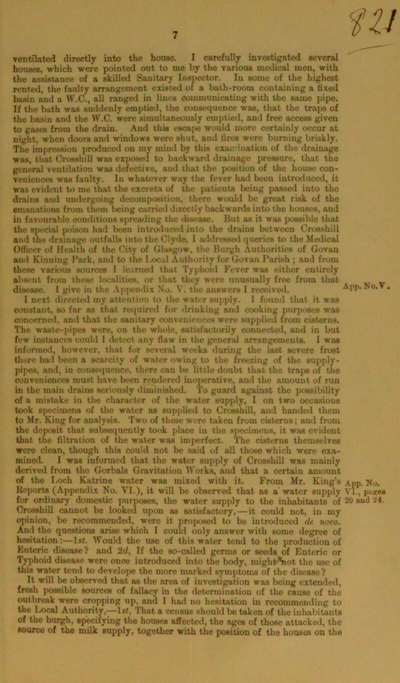 Tentikted directly into the house. I carefully investigated several housefi, which were pointed out to me by the various medical men, with the assistance of a skilled Sanitary Insjpector. In some of the highest rented, the faulty arrangement existed of a bath-room containing a tixed basin and a W.C., all ranged in lines communicating with the same pipe. If the bath was suddenly emptied, the consequence was, that the traps of the basin and the W.C. were simultaneously emptied, and free access given to gases from the drain. And this escape would more certainly occur at night, when doors and windows were shut, and tires were burning briskly. The impression producer! on my mind by this eiairination of the drainage was, that Crossbill was exposol to backward drainage pressure, that the general ventilation was defective, and tluit the position of the house con- veniences was faulty. In whatever way the fever had been introduced, it was evident t»> me that the excreta of the patients being passed into the drains and undergoing decomposition, there would be great risk of the emanations from them being carrietl directly backwards into the houses, and in favourable conditions spreading the disease. Hut as it was possible that the social poison had been introduced into the drains between Crosshill and the drainage outfalls into the Clyde, 1 a<idre8se<i queries to the Medical Officer of Health of the City of Glasgow, the Burgh Authorities of Govan and Kinning Park, and to the l,oc.il Authority for Govan Parish ; and from these various aources 1 le.imed that Typhoid Fever was either entirely aVtsont from these localities, or that they were unusually free from that xr v disease. I give in the Appendix No. V. the answers I receive*!. * I next *lirecU>d my attention to the water supply. I found that it was constant, so far as that re*|uiretl for drinking and cooking purposes was ooncerne*!, and that the sanitary conveniences were sappli*xl from cisterns. The waste-pipes were, on the whole, satisfactorily connecteil, and in but few instances could I detect any flaw in the general arrangements. I was infonned, however, that for several weeks during the last severe frost there hail been a scarcity of water owing to the freezing of the supply- pipes, and, in consiNjuencc. there cau bo little doubt that the traps of the conveniences must have been rendere*! inoperative, and the amount of run in the main drains seriously duninished. To guard against the possibility of a mistake in the character of the water supply, I on two occasions took specimens of the water as supplied to Crosshill, aud handed them to Mr.feng for analysis. Two of these wore taken from cisterns; and from the deposit that subsequently totik place in the specimens, it was evident that the filtration of the water was imperfect. The cisterns themselves were clean, though this could not be said of all those which were exa- mined. I was informed that the water supply of Crosshill was mainly derived from the Gorbals Gravitation Works, and that a certain amount of the Loch Katrine water was mixed with it. From Mr. King’s App. No. Reports (Appendix No. VI.), it will be observed that as a water supply VL, pa«e* for ordinary domestic purposes, the water supply to the inhabiUnts of 20 and Z4. Crosshill cannot be looked upon as satisfactory,—it could not, in my opinion, be recommended, were it projKwed to be introduced de novo. And the questions arise which I could only answer with some degree of hesitation:—1st. Would the use of this water tend to the production of Enteric disease? and 2d, If the so-called germs or seeds of Enteric or Typhoid disease were once introduced into the body, mighfc^ot the use of this water tend to develope the more marked symptoms of the disease? It will be observed that as the area of investigation was being extended, fresh possible sources of fallacy in the determination of the cause of the outbreak were cropping up, and I had no hesitation in recommending to the Ix>cal Authority,—l«i, That a census should be taken of the inhabitants of the burgh, sp^ifying the houses affected, the ages of those attacked, the source of the milk supply, together with the position of the houses on the