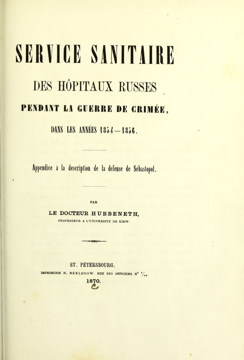 DES HOPITAUX RUSSES PENDANT LA GUERRE DE GRIAIÉE, DANS LIS ANNÉES UH-18511. Appendice à la description de la défense de Sébastopol, LE DOCTEUR HUBBENETH, PROFESSEUR A L’UNIVERSITÉ DE KIEW. ST. PÉTERSBOURG. IMPRIMERIE N. NËKLUDOW. RUE DES OFFICIERS N° 7/ 1870.