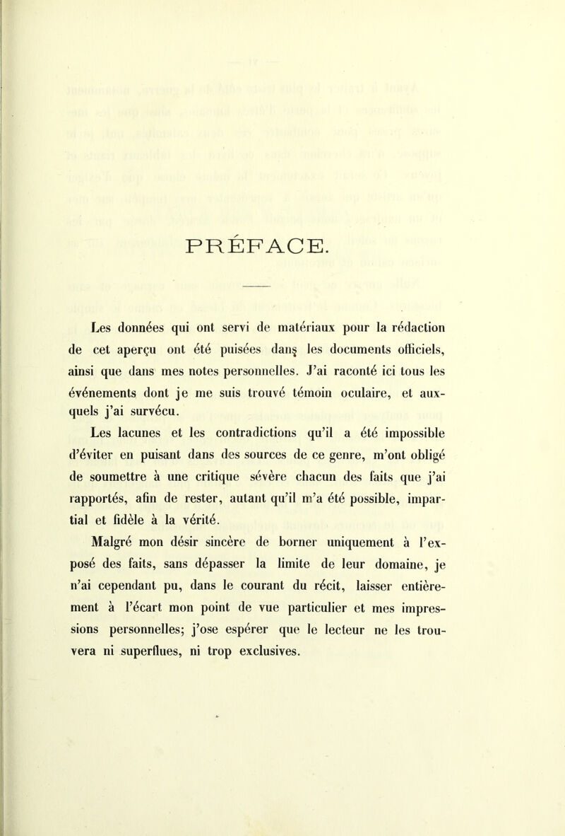 PRÉFACE. Les données qui ont servi de matériaux pour la rédaction de cet aperçu ont été puisées dan§ les documents officiels, ainsi que dans mes notes personnelles. J’ai raconté ici tous les événements dont je me suis trouvé témoin oculaire, et aux- quels j’ai survécu. Les lacunes et les contradictions qu’il a été impossible d’éviter en puisant dans des sources de ce genre, m’ont obligé de soumettre à une critique sévère chacun des faits que j’ai rapportés, afin de rester, autant qu’il m’a été possible, impar- tial et fidèle à la vérité. Malgré mon désir sincère de borner uniquement à l’ex- posé des faits, sans dépasser la limite de leur domaine, je n’ai cependant pu, dans le courant du récit, laisser entière- ment à l’écart mon point de vue particulier et mes impres- sions personnelles; j’ose espérer que le lecteur ne les trou- vera ni superflues, ni trop exclusives.