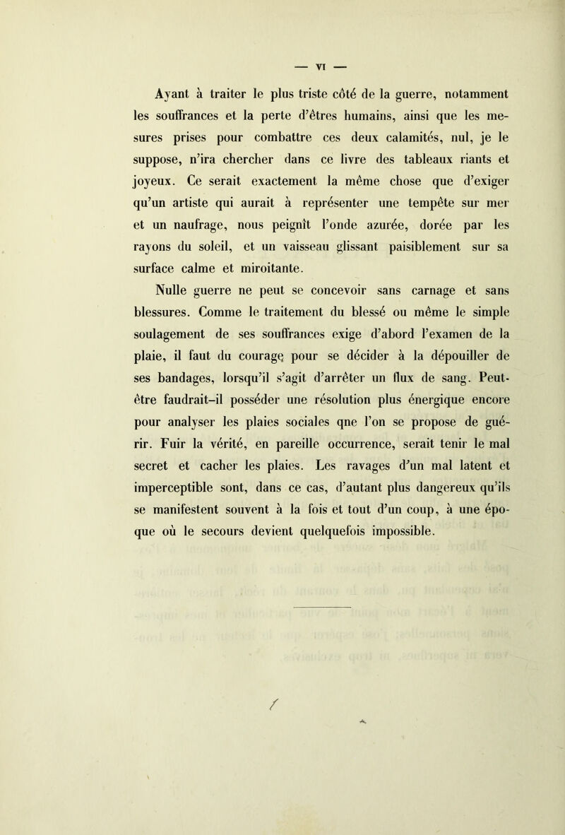 VI Ayant à traiter le plus triste côté de la guerre, notamment les souffrances et la perte d’êtres humains, ainsi que les me- sures prises pour combattre ces deux calamités, nul, je le suppose, n’ira chercher dans ce livre des tableaux riants et joyeux. Ce serait exactement la même chose que d’exiger qu’un artiste qui aurait à représenter une tempête sur mer et un naufrage, nous peignît l’onde azurée, dorée par les rayons du soleil, et un vaisseau glissant paisiblement sur sa surface calme et miroitante. Nulle guerre ne peut se concevoir sans carnage et sans blessures. Comme le traitement du blessé ou même le simple soulagement de ses souffrances exige d’abord l’examen de la plaie, il faut du couragç pour se décider à la dépouiller de ses bandages, lorsqu’il s’agit d’arrêter un flux de sang. Peut- être faudrait-il posséder une résolution plus énergique encore pour analyser les plaies sociales qne l’on se propose de gué- rir. Fuir la vérité, en pareille occurrence, serait tenir le mal secret et cacher les plaies. Les ravages d’un mal latent et imperceptible sont, dans ce cas, d’autant plus dangereux qu’ils se manifestent souvent à la fois et tout d’un coup, à une épo- que où le secours devient quelquefois impossible. /