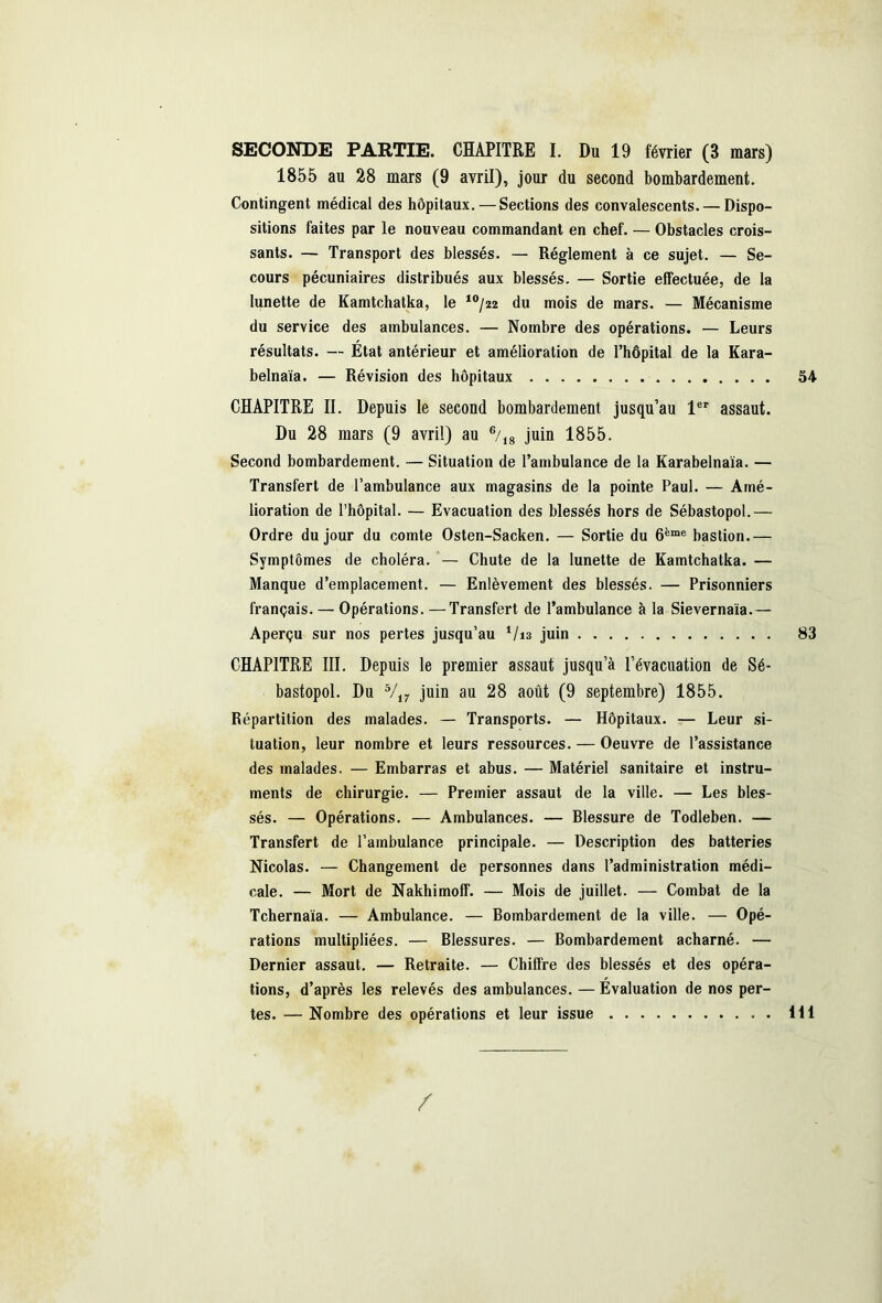 1855 au 28 mars (9 avril), jour du second bombardement. Contingent médical des hôpitaux. — Sections des convalescents. — Dispo- sitions faites par le nouveau commandant en chef. — Obstacles crois- sants. — Transport des blessés. — Réglement à ce sujet. — Se- cours pécuniaires distribués aux blessés. — Sortie effectuée, de la lunette de Kamtchatka, le 10/22 du mois de mars. — Mécanisme du service des ambulances. — Nombre des opérations. — Leurs résultats. — État antérieur et amélioration de l’hôpital de la Kara- belnaïa. — Révision des hôpitaux 54 CHAPITRE II. Depuis le second bombardement jusqu’au 1er assaut. Du 28 mars (9 avril) au 6/18 juin 1855. Second bombardement. — Situation de l’ambulance de la Karabelnaïa. — Transfert de l’ambulance aux magasins de la pointe Paul. — Amé- lioration de l’hôpital. — Evacuation des blessés hors de Sébastopol.— Ordre du jour du comte Osten-Sacken. — Sortie du 6ème bastion.— Symptômes de choléra. — Chute de la lunette de Kamtchatka. — Manque d’emplacement. — Enlèvement des blessés. — Prisonniers français. — Opérations. —Transfert de l’ambulance à la Sievernaia.— Aperçu sur nos pertes jusqu’au 1/i3 juin 83 CHAPITRE III. Depuis le premier assaut jusqu’à l’évacuation de Sé- bastopol. Du 5/17 juin au 28 août (9 septembre) 1855. Répartition des malades. — Transports. — Hôpitaux. — Leur si- tuation, leur nombre et leurs ressources. — Oeuvre de l’assistance des malades. — Embarras et abus. — Matériel sanitaire et instru- ments de chirurgie. — Premier assaut de la ville. — Les bles- sés. — Opérations. — Ambulances. — Blessure de Todleben. — Transfert de l’ambulance principale. — Description des batteries Nicolas. — Changement de personnes dans l’administration médi- cale. — Mort de Nakhimoff. — Mois de juillet. — Combat de la Tchernaia. — Ambulance. — Bombardement de la ville. — Opé- rations multipliées. — Blessures. — Bombardement acharné. — Dernier assaut. — Retraite. — Chiffre des blessés et des opéra- tions, d’après les relevés des ambulances. — Evaluation de nos per- tes. — Nombre des opérations et leur issue H1 /