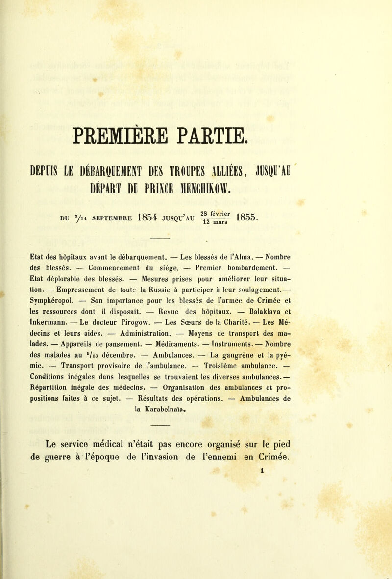 PREMIERE PARTIE. DEPUIS LE DÉBARQUEMENT DIS TROUPES ALLIÉES, JUSQU'AU DÉPART DE PRINCE MENCHIKOW. du 2/m septembre 1854 jusqu’au ----- 1855. / 12 mars Etat des hôpitaux avant le débarquement. — Les blessés de l’Alma. — Nombre des blessés. — Commencement du siège. — Premier bombardement. — Etat déplorable des blessés. — Mesures prises pour améliorer leur situa- tion. — Empressement de toute la Russie à participer b leur soulagement.— Symphéropol. — Son importance pour les blessés de l’armee de Crimée et les ressources dont il disposait. — Revue des hôpitaux. — Balaklava et Inkermann. — Le docteur Pirogow. — Les Sœurs de la Charité. — Les Mé- decins et leurs aides. — Administration. — Moyens de transport des ma- lades. — Appareils de pansement. — Médicaments. — Instruments.— Nombre des malades au V13 décembre. — Ambulances. — La gangrène et la pyé- mie. — Transport provisoire de l’ambulance. — Troisième ambulance. — Conditions inégales dans lesquelles se trouvaient les diverses ambulances.— Répartition inégale des médecins. — Organisation des ambulances et pro- positions faites à ce sujet. — Résultats des opérations. — Ambulances de la Karabelnaïa. Le service médical n’était pas encore organisé sur le pied de guerre à l’époque de l’invasion de l’ennemi en Crimée.