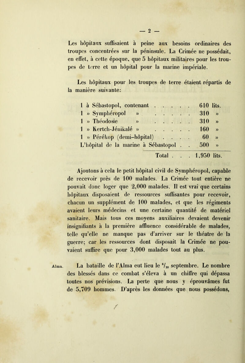 Alma. Les hôpitaux suffisaient à peine aux besoins ordinaires des troupes concentrées sur la péninsule. La Crimée ne possédait, en effet, à cette époque, que 5 hôpitaux militaires pour les trou- pes de terre et un hôpital pour la marine impériale. Les hôpitaux pour les troupes de terre étaient répartis de la manière suivante: 1 à Sébastopol, contenant . . 610 lits 1 » Symphéropol » . 310 » 1 » Théodosie » . 310 » 1 » Kertch-Jénikalé » . . • . 160 » 1 » Pérékop (demi-hôpital) . 60 » L’hôpital de la marine à Sébastopol . . 500 » Total . . . 1,950 lits. Ajoutons à cela le petit hôpital civil de Symphéropol, capable de recevoir près de 100 malades. La Crimée tout entière ne pouvait donc loger que 2,000 malades. Il est vrai que certains hôpitaux disposaient de ressources suffisantes pour recevoir, chacun un supplément de 100 malades, et que les régiments avaient leurs médecins et une certaine quantité de matériel sanitaire. Mais tous ces moyens auxiliaires devaient devenir insignifiants à la première affluence considérable de malades, telle qu’elle ne manque pas d’arriver sur le théâtre de la guerre; car les ressources dont disposait la Crimée ne pou- vaient suffire que pour 3,000 malades tout au plus. La bataille de l’Alma eut lieu le 8/20 septembre. Le nombre des blessés dans ce combat s’éleva à un chiffre qui dépassa toutes nos prévisions. La perte que nous y éprouvâmes fut de 5,709 hommes. D’après les données que nous possédons, /