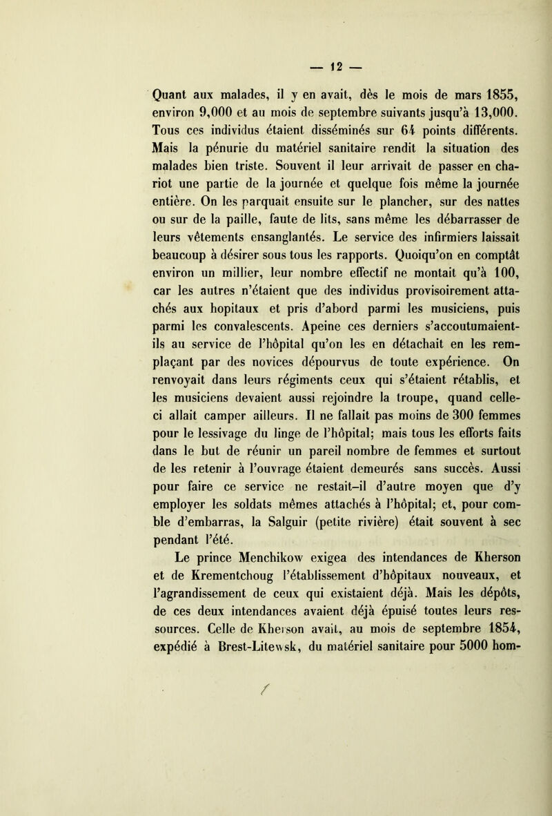 Quant aux malades, il y en avait, dès le mois de mars 1855, environ 9,000 et au mois de septembre suivants jusqu’à 13,000. Tous ces individus étaient disséminés sur 64 points différents. Mais la pénurie du matériel sanitaire rendit la situation des malades bien triste. Souvent il leur arrivait de passer en cha- riot une partie de la journée et quelque fois même la journée entière. On les parquait ensuite sur le plancher, sur des nattes ou sur de la paille, faute de lits, sans même les débarrasser de leurs vêtements ensanglantés. Le service des infirmiers laissait beaucoup à désirer sous tous les rapports. Quoiqu’on en comptât environ un millier, leur nombre effectif ne montait qu’à 100, car les autres n’étaient que des individus provisoirement atta- chés aux hôpitaux et pris d’abord parmi les musiciens, puis parmi les convalescents. Apeine ces derniers s’accoutumaient- ils au service de l’hôpital qu’on les en détachait en les rem- plaçant par des novices dépourvus de toute expérience. On renvoyait dans leurs régiments ceux qui s’étaient rétablis, et les musiciens devaient aussi rejoindre la troupe, quand celle- ci allait camper ailleurs. Il ne fallait pas moins de 300 femmes pour le lessivage du linge de l’hôpital; mais tous les efforts faits dans le but de réunir un pareil nombre de femmes et surtout de les retenir à l’ouvrage étaient demeurés sans succès. Aussi pour faire ce service ne restait-il d’autre moyen que d’y employer les soldats mêmes attachés à l’hôpital; et, pour com- ble d’embarras, la Salguir (petite rivière) était souvent à sec pendant l’été. Le prince Menchikow exigea des intendances de Rherson et de Krementchoug l’établissement d’hôpitaux nouveaux, et l’agrandissement de ceux qui existaient déjà. Mais les dépôts, de ces deux intendances avaient déjà épuisé toutes leurs res- sources. Celle de Rherson avait, au mois de septembre 1854, expédié à Brest-Litewsk, du matériel sanitaire pour 5000 hom- /