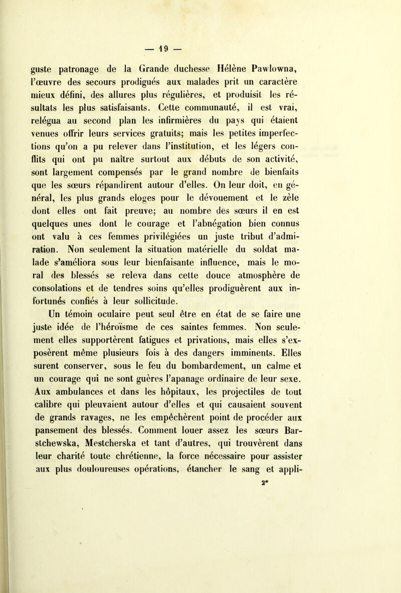 guste patronage de la Grande duchesse Hélène Pawlowna, l’œuvre des secours prodigués aux malades prit un caractère mieux défini, des allures plus régulières, et produisit les ré- sultats les plus satisfaisants. Cette communauté, il est vrai, relégua au second plan les infirmières du pays qui étaient venues offrir leurs services gratuits; mais les petites imperfec- tions qu’on a pu relever dans l’institution, et les légers con- flits qui ont pu naître surtout aux débuts de son activité, sont largement compensés par le grand nombre de bienfaits que les sœurs répandirent autour d’elles. On leur doit, en gé- néral, les plus grands eloges pour le dévouement et le zèle dont elles ont fait preuve; au nombre des sœurs il en est quelques unes dont le courage et l’abnégation bien connus ont valu à ces femmes privilégiées un juste tribut d’admi- ration. Non seulement la situation matérielle du soldat ma- lade s’améliora sous leur bienfaisante influence, mais le mo- ral des blessés se releva dans cette douce atmosphère de consolations et de tendres soins qu’elles prodiguèrent aux in- fortunés confiés à leur sollicitude. Un témoin oculaire peut seul être en état de se faire une juste idée de l’héroïsme de ces saintes femmes. Non seule- ment elles supportèrent fatigues et privations, mais elles s’ex- posèrent même plusieurs fois à des dangers imminents. Elles surent conserver, sous le feu du bombardement, un calme et un courage qui ne sont guères l’apanage ordinaire de leur sexe. Aux ambulances et dans les hôpitaux, les projectiles de tout calibre qui pleuvaient autour d’elles et qui causaient souvent de grands ravages, ne les empêchèrent point de procéder aux pansement des blessés. Comment louer assez les sœurs Bar- stchewska, Mestcherska et tant d’autres, qui trouvèrent dans leur charité toute chrétienne, la force nécessaire pour assister aux plus douloureuses opérations, étancher le sang et appli- 2*