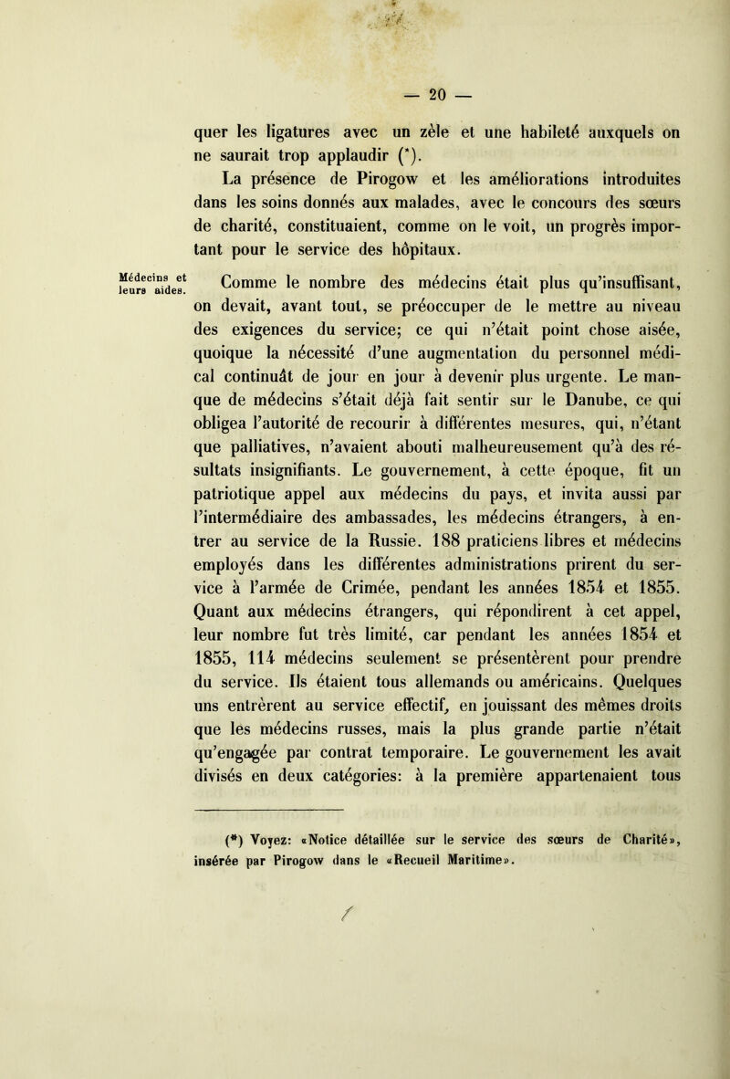 Médecins et leurs aides. quer les ligatures avec un zèle et une habileté auxquels on ne saurait trop applaudir (*). La présence de Pirogow et les améliorations introduites dans les soins donnés aux malades, avec le concours des sœurs de charité, constituaient, comme on le voit, un progrès impor- tant pour le service des hôpitaux. Comme le nombre des médecins était plus qu’insuffisant, on devait, avant tout, se préoccuper de le mettre au niveau des exigences du service; ce qui n’était point chose aisée, quoique la nécessité d’une augmentation du personnel médi- cal continuât de jour en jour à devenir plus urgente. Le man- que de médecins s’était déjà fait sentir sur le Danube, ce qui obligea l’autorité de recourir à différentes mesures, qui, n’étant que palliatives, n’avaient abouti malheureusement qu’à des ré- sultats insignifiants. Le gouvernement, à cette époque, fit un patriotique appel aux médecins du pays, et invita aussi par l’intermédiaire des ambassades, les médecins étrangers, à en- trer au service de la Russie. 188 praticiens libres et médecins employés dans les différentes administrations prirent du ser- vice à l’armée de Crimée, pendant les années 1854 et 1855. Quant aux médecins étrangers, qui répondirent à cet appel, leur nombre fut très limité, car pendant les années 1854 et 1855, 114 médecins seulement se présentèrent pour prendre du service. Ils étaient tous allemands ou américains. Quelques uns entrèrent au service effectif, en jouissant des mêmes droits que les médecins russes, mais la plus grande partie n’était qu’engagée par contrat temporaire. Le gouvernement les avait divisés en deux catégories: à la première appartenaient tous (*) Voyez: «Notice détaillée sur le service des sœurs de Charité», insérée par Pirogow dans le «Recueil Maritime». /