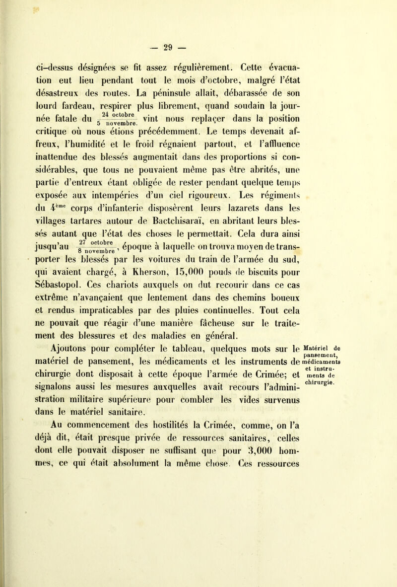 ci-dessus désignées se fit assez régulièrement. Cette évacua- tion eut lieu pendant tout le mois d’octobre, malgré l’état désastreux des routes. La péninsule allait, débarassée de son lourd fardeau, respirer plus librement, quand soudain la jour- née fatale du e-24 -octovint nous replacer dans la position critique où nous étions précédemment. Le temps devenait af- freux, l’humidité et le froid régnaient partout, et l’affluence inattendue des blessés augmentait dans des proportions si con- sidérables, que tous ne pouvaient même pas être abrités, une partie d’entreux étant obligée de rester pendant quelque temps exposée aux intempéries d’un ciel rigoureux. Les régiments du 4ème corps d’infanterie disposèrent leurs lazarets dans les villages tartares autour de Bactchisaraï, en abritant leurs bles- sés autant que l’état des choses le permettait. Cela dura ainsi jusqu’au époque à laquelle on trouva moyen de trans- porter les blessés par les voitures du train de l’armée du sud, qui avaient chargé, à Kherson, 15,000 pouds de biscuits pour Sébastopol. Ces chariots auxquels on dut recourir dans ce cas extrême n’avançaient que lentement dans des chemins boueux et rendus impraticables par des pluies continuelles. Tout cela ne pouvait que réagir d’une manière fâcheuse sur le traite- ment des blessures et des maladies en général. Ajoutons pour compléter le tableau, quelques mots sur le Matériel de pansemeut, matériel de pansement, les médicaments et les instruments de médicaments chirurgie dont disposait à cette époque l’armée de Crimée; et raents de signalons aussi les mesures auxquelles avait recours l’admini- chirurgie stration militaire supérieure pour combler les vides survenus dans le matériel sanitaire. Au commencement des hostilités la Crimée, comme, on l’a déjà dit, était presque privée de ressources sanitaires, celles dont elle pouvait disposer ne suffisant que pour 3,000 hom- mes, ce qui était absolument la même chose Ces ressources
