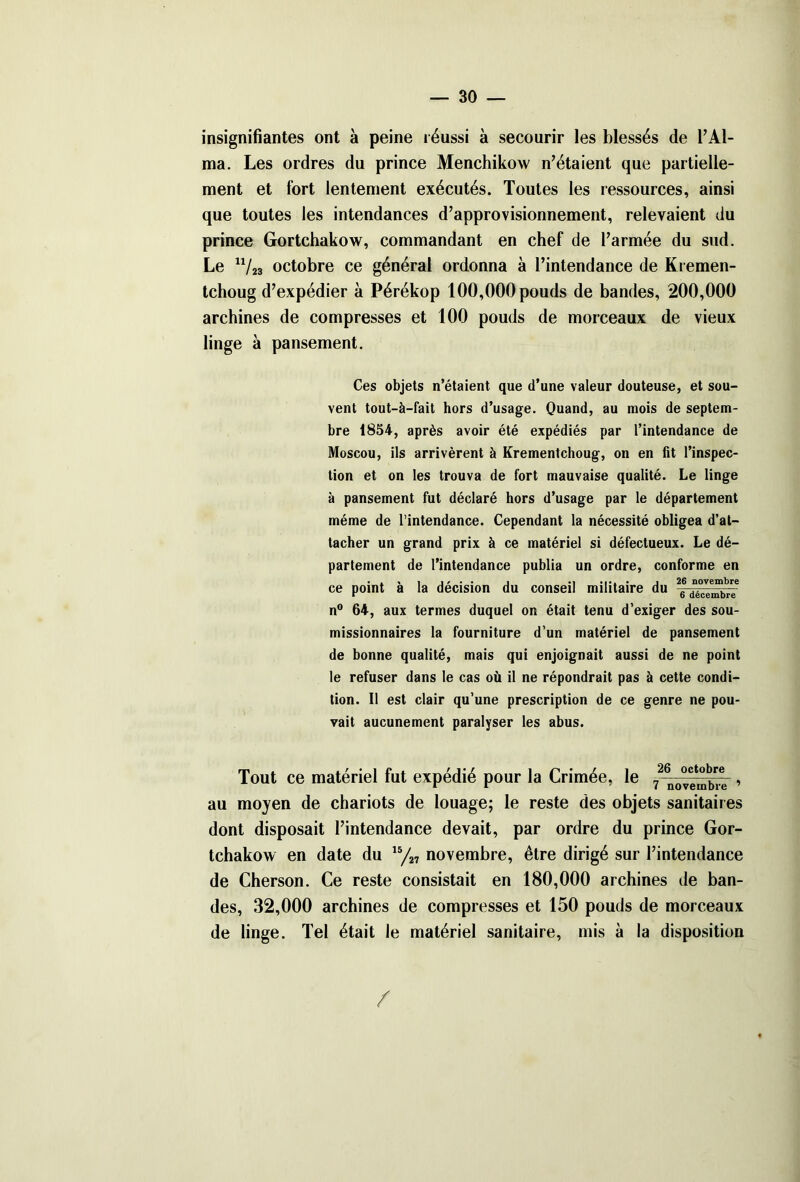 insignifiantes ont à peine réussi à secourir les blessés de l’Al- ma. Les ordres du prince Menchikow n’étaient que partielle- ment et fort lentement exécutés. Toutes les ressources, ainsi que toutes les intendances d’approvisionnement, relevaient du prince Gortchakow, commandant en chef de l’armée du sud. Le u/23 octobre ce général ordonna à l’intendance de Kremen- tchoug d’expédier à Pérékop 100,000 pouds de bandes, 200,000 archines de compresses et 100 pouds de morceaux de vieux linge à pansement. Ces objets n’étaient que d’une valeur douteuse, et sou- vent tout-à-fait hors d’usage. Quand, au mois de septem- bre 1854, après avoir été expédiés par l’intendance de Moscou, ils arrivèrent à Krementchoug, on en fit l’inspec- tion et on les trouva de fort mauvaise qualité. Le linge à pansement fut déclaré hors d’usage par le département même de l’intendance. Cependant la nécessité obligea d’at- tacher un grand prix à ce matériel si défectueux. Le dé- partement de l’intendance publia un ordre, conforme en ce point a la decision du conseil militaire du 6 décembre n° 64, aux termes duquel on était tenu d’exiger des sou- missionnaires la fourniture d’un matériel de pansement de bonne qualité, mais qui enjoignait aussi de ne point le refuser dans le cas où il ne répondrait pas à cette condi- tion. Il est clair qu’une prescription de ce genre ne pou- vait aucunement paralyser les abus. Tout ce matériel fut expédié pour la Crimée, le 7^”^ , au moyen de chariots de louage; le reste des objets sanitaires dont disposait l’intendance devait, par ordre du prince Gor- tchakow en date du 15/27 novembre, être dirigé sur l’intendance de Cherson. Ce reste consistait en 180,000 archines de ban- des, 32,000 archines de compresses et 150 pouds de morceaux de linge. Tel était le matériel sanitaire, mis à la disposition /