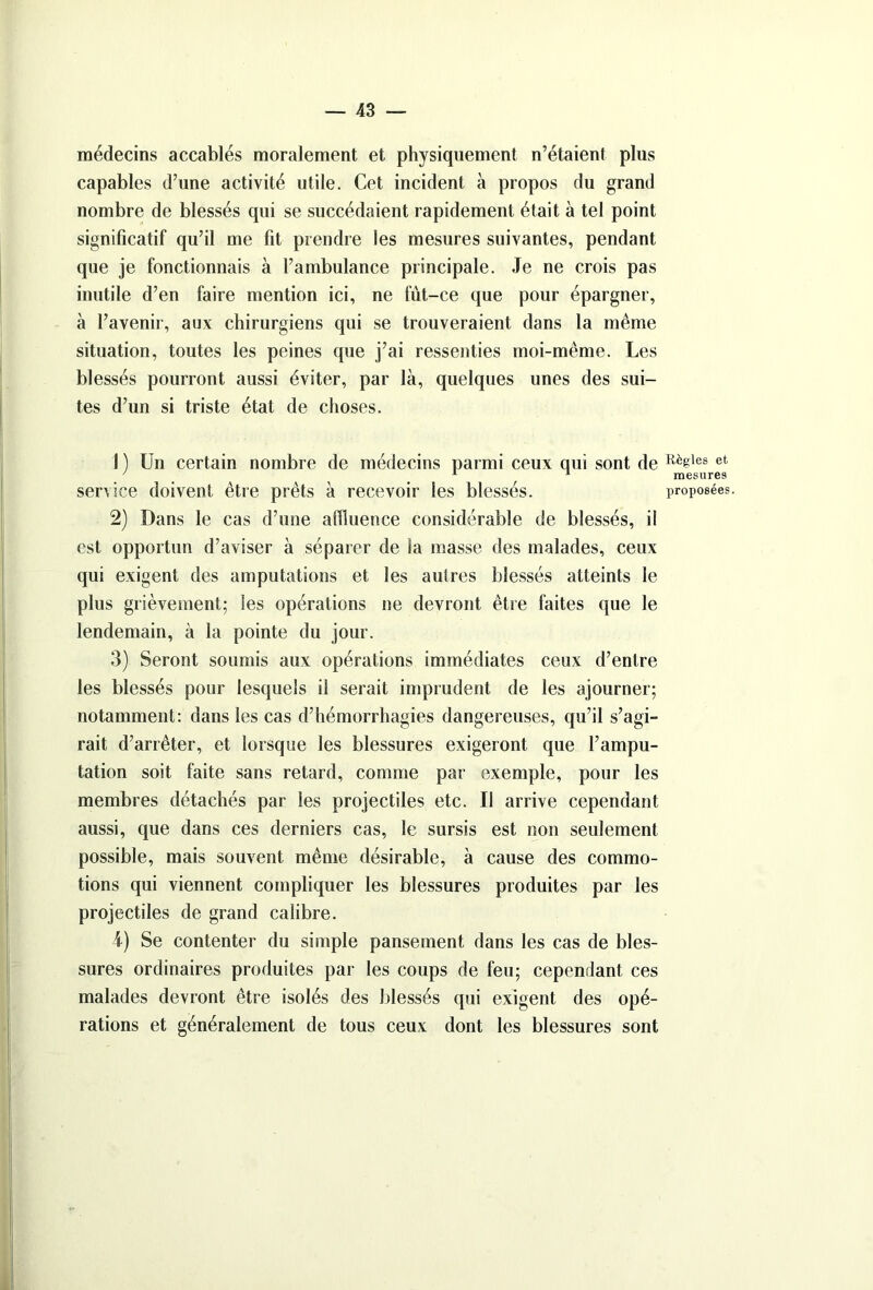 médecins accablés moralement et physiquement n’étaient plus capables d’une activité utile. Cet incident à propos du grand nombre de blessés qui se succédaient rapidement était à tel point significatif qu’il me fit prendre les mesures suivantes, pendant que je fonctionnais à l’ambulance principale. Je ne crois pas inutile d’en faire mention ici, ne fut-ce que pour épargner, à l’avenir, aux chirurgiens qui se trouveraient dans la même situation, toutes les peines que j’ai ressenties moi-même. Les blessés pourront aussi éviter, par là, quelques unes des sui- tes d’un si triste état de choses. 1 ) Un certain nombre de médecins parmi ceux qui sont de service doivent être prêts à recevoir les blessés. 2) Dans le cas d’une affluence considérable de blessés, il est opportun d’aviser à séparer de la masse des malades, ceux qui exigent des amputations et les autres blessés atteints le plus grièvement; les opérations ne devront être faites que le lendemain, à la pointe du jour. 3) Seront soumis aux opérations immédiates ceux d’entre les blessés pour lesquels il serait imprudent de les ajourner; notamment: dans les cas d’hémorrhagies dangereuses, qu’il s’agi- rait d’arrêter, et lorsque les blessures exigeront que l’ampu- tation soit faite sans retard, comme par exemple, pour les membres détachés par les projectiles etc. Il arrive cependant aussi, que dans ces derniers cas, le sursis est non seulement possible, mais souvent même désirable, à cause des commo- tions qui viennent compliquer les blessures produites par les projectiles de grand calibre. i) Se contenter du simple pansement dans les cas de bles- sures ordinaires produites par les coups de feu; cependant ces malades devront être isolés des blessés qui exigent des opé- rations et généralement de tous ceux dont les blessures sont Règles et mesures proposées