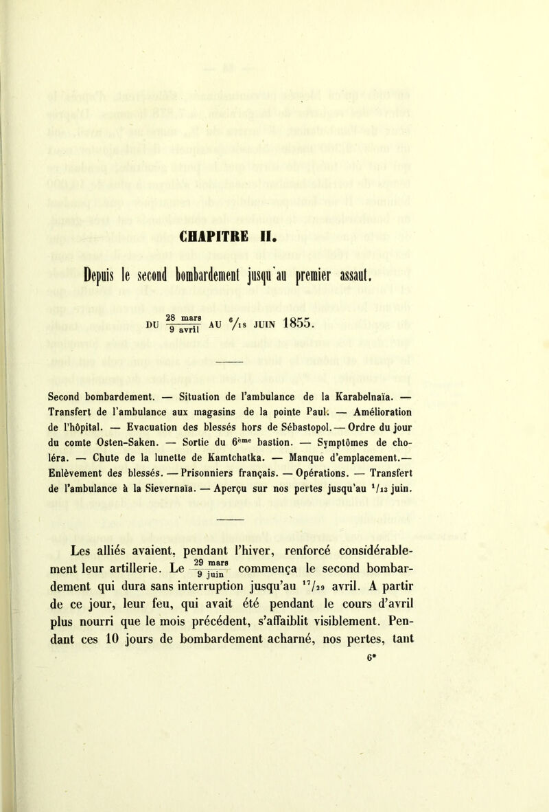 CHAPITRE II Depuis le second bombardement jusqu’au premier assaut. DU 28 mars 9 avril AU 6/. s JUIN 1855. Second bombardement. — Situation de l’ambulance de la Karabelnaïa. — Transfert de l’ambulance aux magasins de la pointe Paul. — Amélioration de l’hôpital. — Evacuation des blessés hors de Sébastopol. — Ordre du jour du comte Osten-Saken. — Sortie du 6ème bastion. — Symptômes de cho- léra. — Chute de la lunette de Kamtchatka. — Manque d’emplacement.— Enlèvement des blessés.—Prisonniers français. —Opérations. — Transfert de l’ambulance à la Sievernaia. —Aperçu sur nos pertes jusqu’au 1 /13 juin. Les alliés avaient, pendant l’hiver, renforcé considérable- ment leur artillerie. Le commença le second bombar- dement qui dura sans interruption jusqu’au ,7/a9 avril. A partir de ce jour, leur feu, qui avait été pendant le cours d’avril plus nourri que le mois précédent, s’affaiblit visiblement. Pen- dant ces 10 jours de bombardement acharné, nos pertes, tant 6*