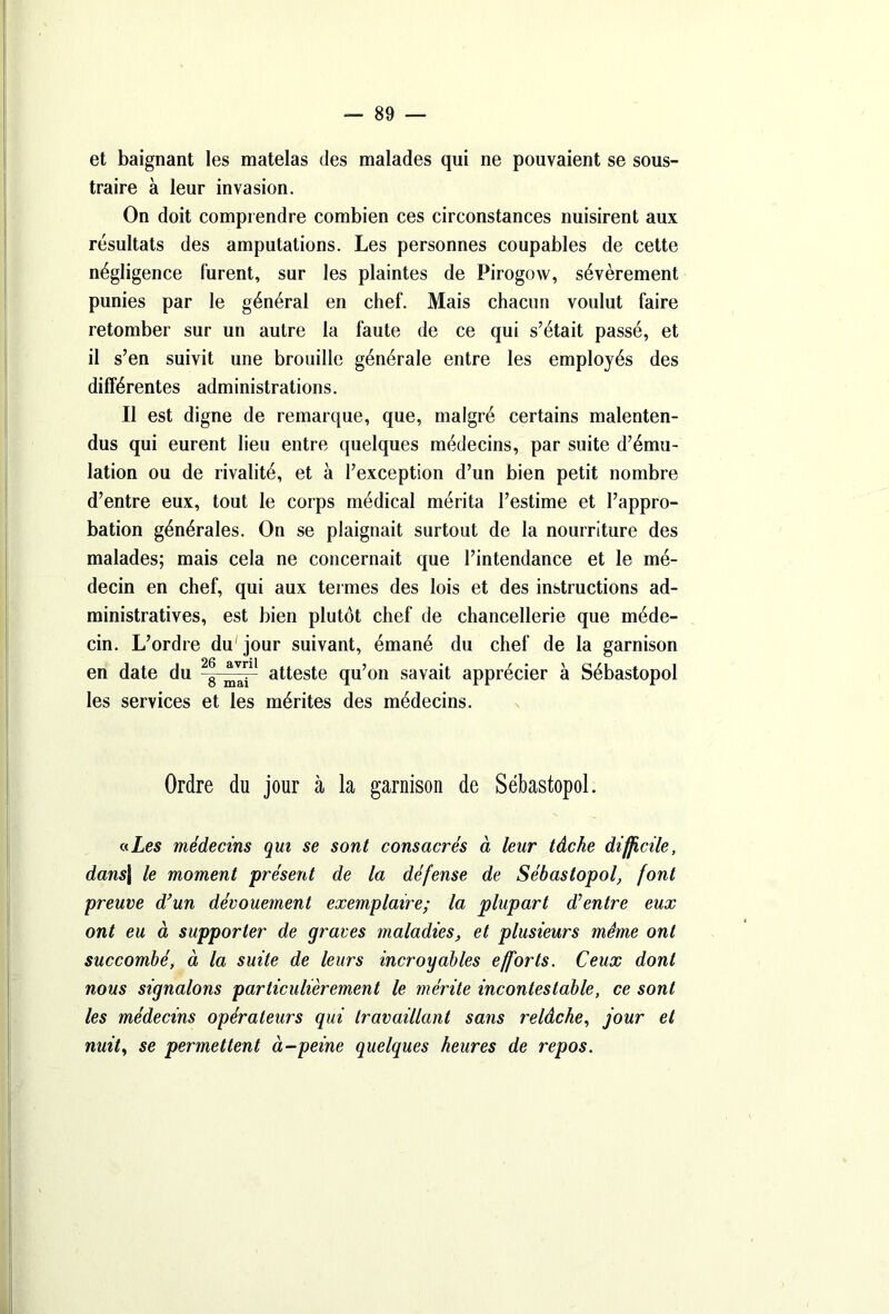 et baignant les matelas des malades qui ne pouvaient se sous- traire à leur invasion. On doit comprendre combien ces circonstances nuisirent aux résultats des amputations. Les personnes coupables de cette négligence furent, sur les plaintes de Pirogow, sévèrement punies par le général en chef. Mais chacun voulut faire retomber sur un autre la faute de ce qui s’était passé, et il s’en suivit une brouille générale entre les employés des différentes administrations. Il est digne de remarque, que, malgré certains malenten- dus qui eurent lieu entre quelques médecins, par suite d’ému- lation ou de rivalité, et à l’exception d’un bien petit nombre d’entre eux, tout le corps médical mérita l’estime et l’appro- bation générales. On se plaignait surtout de la nourriture des malades; mais cela ne concernait que l’intendance et le mé- decin en chef, qui aux termes des lois et des instructions ad- ministratives, est bien plutôt chef de chancellerie que méde- cin. L’ordre du'jour suivant, émané du chef de la garnison en date du 2|j atteste qu’on savait apprécier à Sébastopol les services et les mérites des médecins. Ordre du jour à la garnison de Sébastopol. «.Les médecins qui se sont consacrés à leur tâche difficile, dans\ le moment présent de la défense de Sébastopol, font preuve d’un dévouement exemplaire; la plupart d’entre eux ont eu à supporter de graves maladies, et plusieurs même ont succombé, à la suite de leurs incroyables efforts. Ceux dont nous signalons particulièrement le mérite incontestable, ce sont les médecins opérateurs qui travaillant sans relâche, jour et nuit, se permettent à-peine quelques heures de repos.