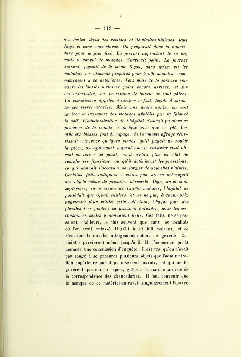 des tentes, dans des remises et de vieilles bâtisses, sans linge et sans couvertures. On préparait donc la nourri- ture pour le jour fixé. La journée approchait de sa fin, mais le convoi de malades ri arrivait point. La journée suivante passait de la même façon, sans qu'on vit les malades-, les aliments préparés pour 2,000 malades, com- mençaient à se détériorer. Vers midi de la journée sui- vante les blessés ri étaient point encore arrivés, et sur ces entrefaites, les provisions de bouche se sont gâtées. La commission appelée à vérifier le fait, décide d’anéan- tir ces vivres avariés. Mais une heure après, on voit arriver le transport des malades affaiblis par la faim et la soif. L’administration de l'hôpital riaurait pu alors se procurer de la viande, à quelque prix que ce fût. Les officiers blessés font du tapage. Si l'économe effrayé réus- sissait à trouver quelques poules, qu’il payait un rouble la pièce, on apprenait souvent que le cuisinier était ab- sent ou ivre à tel point, qu’il ri était plus en état de remplir ses fonctions, ou qu'il détériorait les provisions, ce qui donnait l’occasion de former de nouvelles plaintes. Certains faits indiquent combien peu on se préocupait des objets même de première nécessité. Déjà, au mois de septembre, en présence de 13,000 malades, l'hôpital ne possédait que 6,000 cuillers, et on ne put, à aucun prix augmenter d’un millier cette collection-, Chqque jour des plaintes très fondées se faisaient entendre, mais les cir- constances seules y donnaient heu». Ces faits ne se pas- saient, d’ailleurs, le plus souvent que dans les localités où l’on avait entassé 10,000 à 13,000 malades, et ce n’est que là qu’elles atteignaient autant de gravité. Ces plaintes parvinrent même jusqu’à S. M. l’empereur qui fit nommer une commission d’enquête. Il est vrai qu’on n’avait pas songé à se procurer plusieurs objets que l’administra- tion supérieure aurait pu aisément fournir, et qui ne fi- gurèrent que sur le papier, grâce à la marche tardivre de la correspondance des chancelleries. Il faut convenir que le manque de ce matériel entravait singulièrement l’œuvre