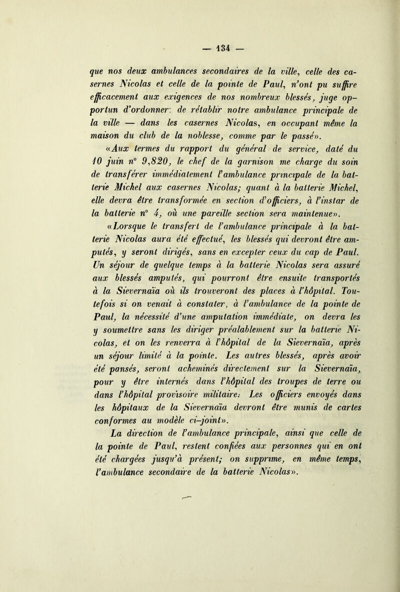 que nos deux ambulances secondaires de la ville, celle des ca- sernes Nicolas et celle de la pointe de Paul, n’ont pu suffire efficacement aux exigences de nos nombreux blessés, juge op- portun d’ordonner: de rétablir notre ambulance principale de la ville — dans les casernes Nicolas, en occupant même la maison du club de la noblesse, comme par le passé». a Aux termes du rapport du général de service, daté du 10 juin n° 9,830, le chef de la garnison me charge du soin de transférer immédiatement Vambulance principale de la bat- terie Michel aux casernes Nicolas; quant à la batterie Michel, elle devra être transformée en section d’officiers, à l’instar de la batterie n° 4, où une pareille section sera maintenue». a Lorsque le transfert de l’ambulance principale à la bat- terie Nicolas aura été effectué, les blessés qui devront être am- putés, y seront dirigés, sans en excepter ceux du cap de Paul. Un séjour de quelque temps à la batterie Nicolas sera assuré aux blessés amputés, qui pourront être ensuite transportés à la Sievernaïa où ils trouveront des places à l’hôpital. Tou- tefois si on venait à constater, à l’ambulance de la pointe de Paul, la nécessité d’une amputation immédiate, on devra les y soumettre sans les diriger préalablement sur la batterie Ni- colas, et on les renverra à l’hôpital de la Sievernaïa, après un séjour limité à la pointe. Les autres blessés, après avoir été pansés, seront acheminés directement sur la Sievernaïa, pour y être internés dans l’hôpital des troupes de terre ou dans l’hôpital provisoire militaire: Les officiers envoyés dans les hôpitaux de la Sievernaïa devront être munis de cartes conformes au modèle ci-joint». La direction de l’ambulance principale, ainsi que celle de la pointe de Paul, restent confiées aux personnes qui en ont été chargées jusqu’à présent; on supprime, en même temps, T ambulance secondaire de la batterie Nicolas».
