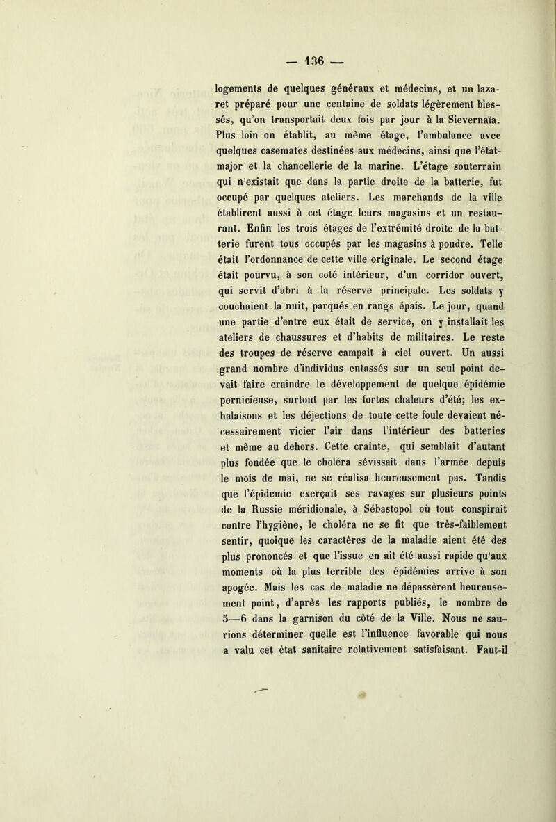 logements de quelques généraux et médecins, et un laza- ret préparé pour une centaine de soldats légèrement bles- sés, qu’on transportait deux fois par jour à la Sievernaïa. Plus loin on établit, au même étage, l’ambulance avec quelques casemates destinées aux médecins, ainsi que l’état- major et la chancellerie de la marine. L’étage souterrain qui n’existait que dans la partie droite de la batterie, fut occupé par quelques ateliers. Les marchands de la ville établirent aussi à cet étage leurs magasins et un restau- rant. Enfin les trois étages de l’extrémité droite de la bat- terie furent tous occupés par les magasins à poudre. Telle était l’ordonnance de cette ville originale. Le second étage était pourvu, à son coté intérieur, d’un corridor ouvert, qui servit d’abri à la réserve principale. Les soldats y couchaient la nuit, parqués en rangs épais. Le jour, quand une partie d’entre eux était de service, on y installait les ateliers de chaussures et d’habits de militaires. Le reste des troupes de réserve campait à ciel ouvert. Un aussi grand nombre d’individus entassés sur un seul point de- vait faire craindre le développement de quelque épidémie pernicieuse, surtout par les fortes chaleurs d’été; les ex- halaisons et les déjections de toute cette foule devaient né- cessairement vicier l’air dans l’intérieur des batteries et même au dehors. Cette crainte, qui semblait d’autant plus fondée que le choléra sévissait dans l’armée depuis le mois de mai, ne se réalisa heureusement pas. Tandis que l’épidemie exerçait ses ravages sur plusieurs points de la Russie méridionale, à Sébastopol où tout conspirait contre l’hygiène, le choléra ne se fit que très-faiblement, sentir, quoique les caractères de la maladie aient été des plus prononcés et que l’issue en ait été aussi rapide qu’aux moments où la plus terrible des épidémies arrive à son apogée. Mais les cas de maladie ne dépassèrent heureuse- ment point, d’après les rapports publiés, le nombre de 5—6 dans la garnison du côté de la Ville. Nous ne sau- rions déterminer quelle est l’influence favorable qui nous a valu cet état sanitaire relativement satisfaisant. Faut-il