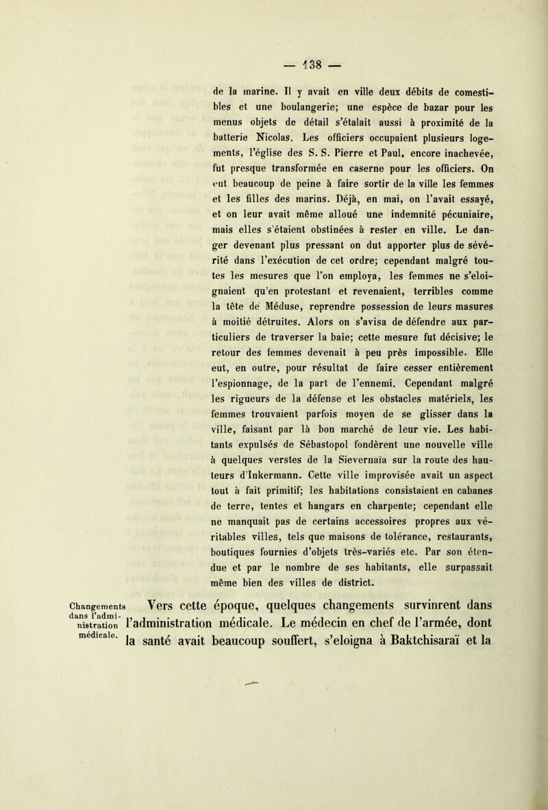 de la marine. Il y avait en ville deux débits de comesti- bles et une boulangerie; une espèce de bazar pour les menus objets de détail s’étalait aussi à proximité de la batterie Nicolas. Les officiers occupaient plusieurs loge- ments, l’église des S. S. Pierre et Paul, encore inachevée, fut presque transformée en caserne pour les officiers. On eut beaucoup de peine à faire sortir de la ville les femmes et les filles des marins. Déjà, en mai, on l’avait essayé, et on leur avait même alloué une indemnité pécuniaire, mais elles s’étaient obstinées à rester en ville. Le dan- ger devenant plus pressant on dut apporter plus de sévé- rité dans l’exécution de cet ordre; cependant malgré tou- tes les mesures que l’on employa, les femmes ne s’éloi- gnaient qu’en protestant et revenaient, terribles comme la tête de Méduse, reprendre possession de leurs masures à moitié détruites. Alors on s’avisa de défendre aux par- ticuliers de traverser la baie; cette mesure fut décisive; le retour des femmes devenait à peu près impossible. Elle eut, en outre, pour résultat de faire cesser entièrement l’espionnage, de la part de l’ennemi. Cependant malgré les rigueurs de la défense et les obstacles matériels, les femmes trouvaient parfois moyen de se glisser dans la ville, faisant par là bon marché de leur vie. Les habi- tants expulsés de Sébastopol fondèrent une nouvelle ville à quelques verstes de la Sievernaia sur la route des hau- teurs d’Inkermann. Cette ville improvisée avait un aspect tout à fait primitif; les habitations consistaient en cabanes de terre, tentes et hangars en charpente; cependant elle ne manquait pas de certains accessoires propres aux vé- ritables villes, tels que maisons de tolérance, restaurants, boutiques fournies d’objets très-variés etc. Par son éten- due et par le nombre de ses habitants, elle surpassait même bien des villes de district. , quelques changements survinrent dans ale. Le médecin en chef de l’armée, dont medicale. ja sant£ avajt beauC0Up souffert, s’éloigna à Baktchisaraï et la changements Vers cette époque dans l’admi- .. / •,. nistration 1 administration medicî