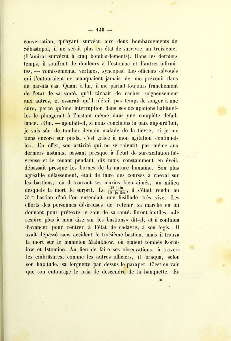 — 448 — conversation, qu’ayant survécu aux deux bombardements de Sébastopol, il ne serait plus en état de survivre au troisième. (L’amiral survécut à cinq bombardements). Dans les derniers temps, il souffrait de douleurs à l’estomac et d’autres infirmi- tés, — vomissements, vertiges, syncopes. Les officiers dévoués qui l’entouraient ne manquaient jamais de me prévenir dans de pareils cas. Quant à lui, il me parlait toujours franchement de l’état de sa santé, qu’il tâchait de cacher soigneusement aux autres, et assurait qu’il n’était pas temps de songer à une cure, parce qu’une interruption dans ses occupations habituel- les le plongerait à l’instant même dans une complète défail- lance. «Qui, —ajoutait-il, si nous concluons la paix aujourd’hui, je suis sûr de tomber demain malade de la fièvre; si je me tiens encore sur pieds, c’est grâce à mon agitation continuel- le». En effet, son activité qui ne se ralentit pas même aux derniers instants, passant presque à l’état de surexcitation fié- vreuse et le tenant pendant dix mois constamment en éveil, dépassait presque les bornes de la nature humaine. Son plus agréable délassement, était de faire des courses à cheval sur les bastions, où il trouvait ses marins bien-aimés, au milieu desquels la mort le surprit. Le , il s’était rendu au 3ème bastion d’où l’on entendait une fusillade très vive. Les efforts des personnes désireuses de retenir sa marche en lui donnant pour prétexte le soin de sa santé, furent inutiles. «Je respire plus à mon aise sur les bastions» dit-il, et il continua d’avancer pour rentrer à l’état de cadavre, à son logis. Il avait dépassé sans accident le troisième bastion, mais il trouva la mort sur le mamelon Malakhow, où étaient tombés Korni- low et Istomine. Au lieu de faire ses observations, à travers les embrâsures, comme les autres officiers, il braqua, selon son habitude, sa lorgnette par dessus le parapet. C’est en vain que son entourage le pria de descendre de la banquette. En lu