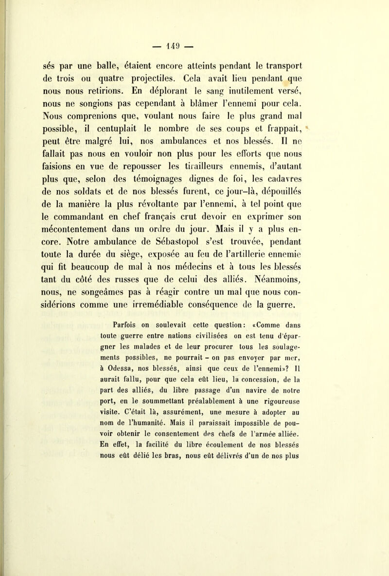 sés par une balle, étaient encore atteints pendant le transport de trois ou quatre projectiles. Cela avait lieu pendant que nous nous retirions. En déplorant le sang inutilement versé, nous ne songions pas cependant à blâmer l’ennemi pour cela. Nous comprenions que, voulant nous faire le plus grand mal possible, il centuplait le nombre de ses coups et frappait, peut être malgré lui, nos ambulances et nos blessés. Il ne fallait pas nous en vouloir non plus pour les efforts que nous faisions en vue de repousser les tirailleurs ennemis, d’autant plus que, selon des témoignages dignes de foi, les cadavres de nos soldats et de nos blessés furent, ce jour-là, dépouillés de la manière la plus révoltante par l’ennemi, à tel point que le commandant en chef français crut devoir en exprimer son mécontentement dans un ordre du jour. Mais il y a plus en- core. Notre ambulance de Sébastopol s’est trouvée, pendant toute la durée du siège, exposée au feu de l’artillerie ennemie qui fit beaucoup de mal à nos médecins et à tous les blessés tant du côté des russes que de celui des alliés. Néanmoins, nous, ne songeâmes pas à réagir contre un mal que nous con- sidérions comme une irrémédiable conséquence de la guerre. Parfois on soulevait cette question: «Comme dans toute guerre entre nations civilisées on est tenu d’épar- gner les malades et de leur procurer tous les soulage- ments possibles, ne pourrait - on pas envoyer par mer, à Odessa, nos blessés, ainsi que ceux de l’ennemi»? Il aurait fallu, pour que cela eût lieu, la concession, de la part des alliés, du libre passage d’un navire de notre port, en le soummettant préalablement à une rigoureuse visite. C’était là, assurément, une mesure à adopter au nom de l’humanité. Mais il paraissait impossible de pou- voir obtenir le consentement des chefs de l’armée alliée. En effet, la facilité du libre écoulement de nos blessés nous eût délié les bras, nous eût délivrés d’un de nos plus