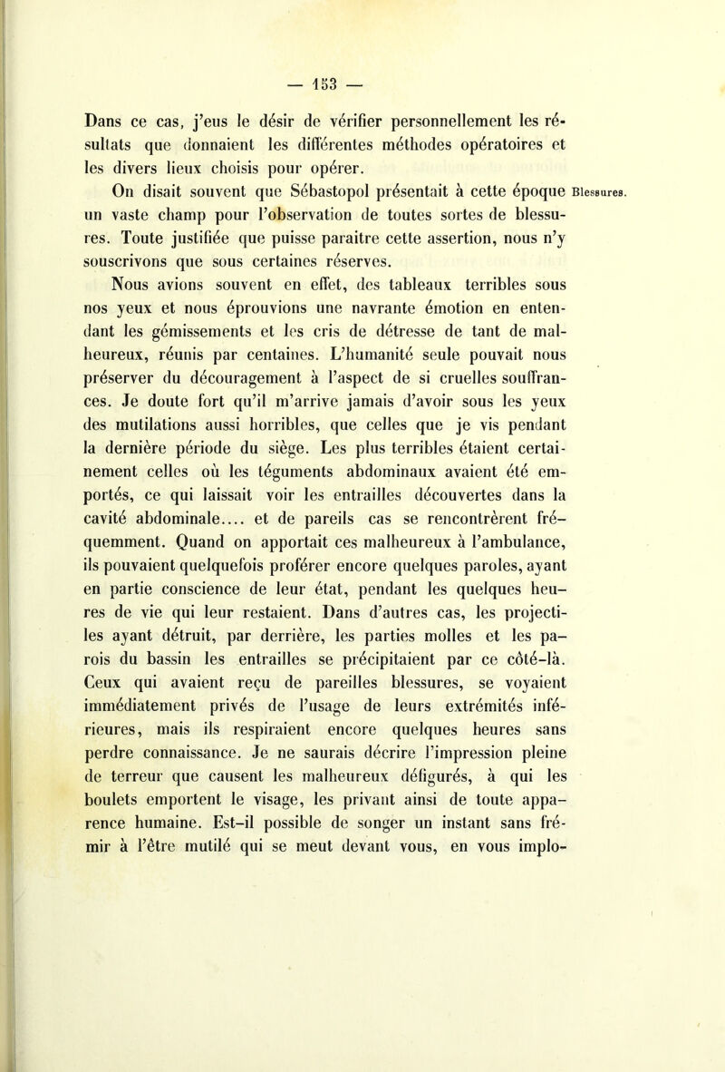 Dans ce cas, j’eus le désir de vérifier personnellement les ré- sultats que donnaient les différentes méthodes opératoires et les divers lieux choisis pour opérer. On disait souvent que Sébastopol présentait à cette époque Blessures, un vaste champ pour l’observation de toutes sortes de blessu- res. Toute justifiée que puisse paraître cette assertion, nous n’y souscrivons que sous certaines réserves. Nous avions souvent en effet, des tableaux terribles sous nos yeux et nous éprouvions une navrante émotion en enten- dant les gémissements et les cris de détresse de tant de mal- heureux, réunis par centaines. L’humanité seule pouvait nous préserver du découragement à l’aspect de si cruelles souffran- ces. Je doute fort qu’il m’arrive jamais d’avoir sous les yeux des mutilations aussi horribles, que celles que je vis pendant la dernière période du siège. Les plus terribles étaient certai- nement celles où les téguments abdominaux avaient été em- portés, ce qui laissait voir les entrailles découvertes dans la cavité abdominale.... et de pareils cas se rencontrèrent fré- quemment. Quand on apportait ces malheureux à l’ambulance, ils pouvaient quelquefois proférer encore quelques paroles, ayant en partie conscience de leur état, pendant les quelques heu- res de vie qui leur restaient. Dans d’autres cas, les projecti- les ayant détruit, par derrière, les parties molles et les pa- rois du bassin les entrailles se précipitaient par ce côté-là. Ceux qui avaient reçu de pareilles blessures, se voyaient immédiatement privés de l’usage de leurs extrémités infé- rieures, mais ils respiraient encore quelques heures sans perdre connaissance. Je ne saurais décrire l’impression pleine de terreur que causent les malheureux défigurés, à qui les boulets emportent le visage, les privant ainsi de toute appa- rence humaine. Est-il possible de songer un instant sans fré- mir à l’être mutilé qui se meut devant vous, en vous implo-