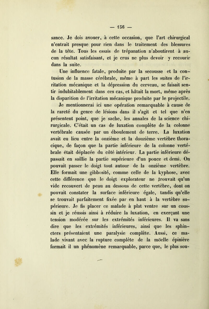 sance. Je dois avouer, a cette occasion, que l’art chirurgical n’entrait presque pour rien dans le traitement des blessures de la tête. Tous les essais de trépanation n’aboutirent à au- cun résultat satisfaisant, et je crus ne plus devoir y recourir dans la suite. Une influence fatale, produite par la secousse et la con- tusion de la masse cérébrale, même à part les suites de l’ir- ritation mécanique et la dépression du cerveau, se faisait sen- tir indubitablement dans ces cas, et hâtait la mort, même après la disparition de l’irritation mécanique produite par le projectile. Je mentionnerai ici une opération remarquable à cause de la rareté du genre de lésions dans il s’agit et tel que n’en présentent point, que je sache, les annales de la science chi- rurgicale. C’était un cas de luxation complète de la colonne vertébrale causée par un éboulement de terre. La luxation avait eu lieu entre la onzième et la douzième vertèbre thora- cique, de façon que la partie inférieure de la colonne verté- brale était déplacée du côté intérieur. La partie inférieure dé- passait en saillie la partie supérieure d’un pouce et demi. On pouvait passer le doigt tout autour de la onzième vertèbre. Elle formait une gibbosité, comme celle de la kyphose, avec cette différence que le doigt explorateur ne .trouvait qu’un vide recouvert de peau au dessous de cette vertèbre, dont on pouvait constater la surface inférieure égale, tandis qn’elle se trouvait parfaitement fixée par en haut à la vertèbre su- périeure. Je fis placer ce malade à plat ventre sur un cous- sin et je réussis ainsi à réduire la luxation, en exerçant une tension modérée sur les extrémités inférieures. Il va sans dire que les extrémités inférieures, ainsi que les sphin- cters présentaient une paralysie complète. Aussi, ce ma- lade vivant avec la rupture complète de la moelle épinière formait il un phénomène remarquable, parce que, le plus sou-