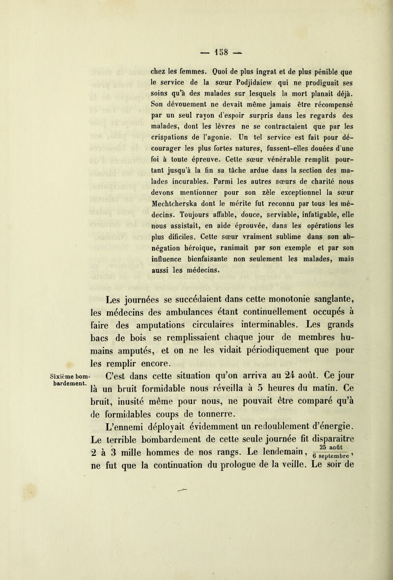 Sixième bom- bardement. chez les femmes. Quoi de plus ingrat et de plus pénible que le service de la sœur Podjidaiew qui ne prodiguait ses soins qu’à des malades sur lesquels la mort planait déjà. Son dévouement ne devait meme jamais être récompensé par un seul rayon d’espoir surpris dans les regards des malades, dont les lèvres ne se contractaient que par les crispations de l’agonie. Un tel service est fait pour dé- courager les plus fortes natures, fussent-elles douées d’une foi à toute épreuve. Celte sœur vénérable remplit pour- tant jusqu’à la fin sa tâche ardue dans la section des ma- lades incurables. Parmi les autres sœurs de charité nous devons mentionner pour son zèle exceptionnel la sœur Mechtcherska dont le mérite fut reconnu par tous les mé- decins. Toujours affable, douce, serviable, infatigable, elle nous assistait, en aide éprouvée, dans les opérations les plus dificiles. Cette sœur vraiment sublime dans son ab- négation héroïque, ranimait par son exemple et par son influence bienfaisante non seulement les malades, mais aussi les médecins. Les journées se succédaient dans cette monotonie sanglante, les médecins des ambulances étant continuellement occupés à faire des amputations circulaires interminables. Les grands bacs de bois se remplissaient chaque jour de membres hu- mains amputés, et on ne les vidait périodiquement que pour les remplir encore. C’est dans cette situation qu’on arriva au 24 août. Ce jour là un bruit formidable nous réveilla à 5 heures du matin. Ce bruit, inusité même pour nous, ne pouvait être comparé qu’à de formidables coups de tonnerre. L’ennemi déployait évidemment un redoublement d’énergie. Le terrible bombardement de cette seule journée fit disparaître 2 à 3 mille hommes de nos rangs. Le lendemain, 6 septembre1 ne fut que la continuation du prologue de la veille. Le soir de