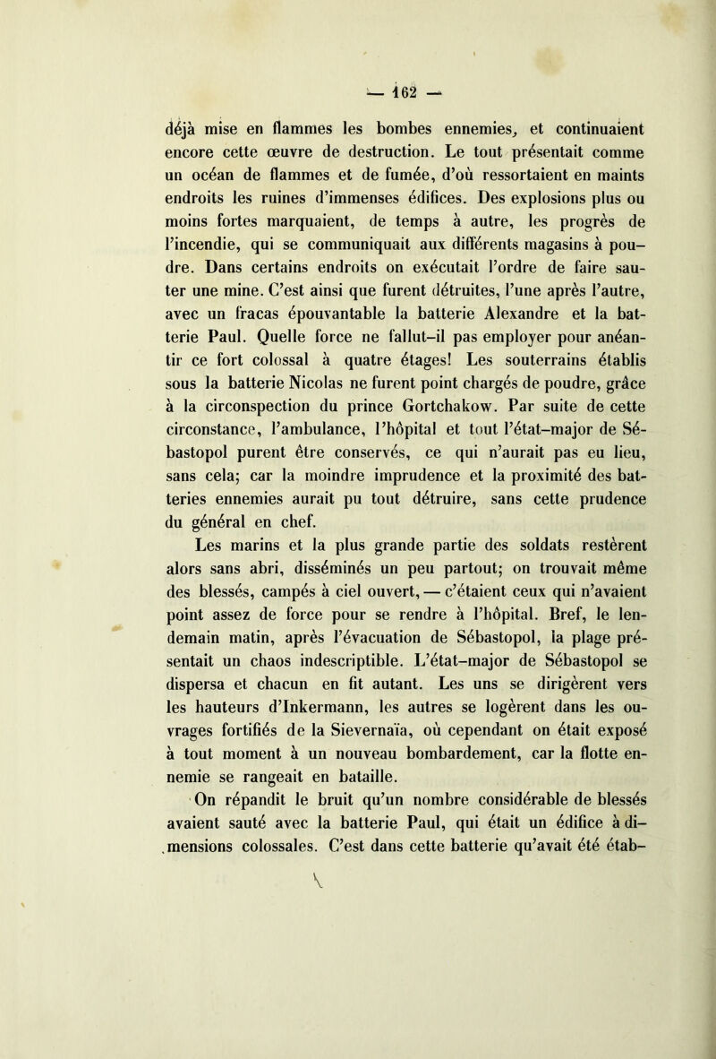 déjà mise en flammes les bombes ennemies, et continuaient encore cette œuvre de destruction. Le tout présentait comme un océan de flammes et de fumée, d’où ressortaient en maints endroits les ruines d’immenses édifices. Des explosions plus ou moins fortes marquaient, de temps à autre, les progrès de l’incendie, qui se communiquait aux différents magasins à pou- dre. Dans certains endroits on exécutait l’ordre de faire sau- ter une mine. C’est ainsi que furent détruites, l’une après l’autre, avec un fracas épouvantable la batterie Alexandre et la bat- terie Paul. Quelle force ne fallut-il pas employer pour anéan- tir ce fort colossal à quatre étages! Les souterrains établis sous la batterie Nicolas ne furent point chargés de poudre, grâce à la circonspection du prince Gortchakow. Par suite de cette circonstance, l’ambulance, l’hôpital et tout l’état-major de Sé- bastopol purent être conservés, ce qui n’aurait pas eu lieu, sans cela; car la moindre imprudence et la proximité des bat- teries ennemies aurait pu tout détruire, sans cette prudence du général en chef. Les marins et la plus grande partie des soldats restèrent alors sans abri, disséminés un peu partout; on trouvait même des blessés, campés à ciel ouvert, — c’étaient ceux qui n’avaient point assez de force pour se rendre à l’hôpital. Bref, le len- demain matin, après l’évacuation de Sébastopol, la plage pré- sentait un chaos indescriptible. L’état-major de Sébastopol se dispersa et chacun en fît autant. Les uns se dirigèrent vers les hauteurs d’Inkermann, les autres se logèrent dans les ou- vrages fortifiés de la Sievernaïa, où cependant on était exposé à tout moment à un nouveau bombardement, car la flotte en- nemie se rangeait en bataille. On répandit le bruit qu’un nombre considérable de blessés avaient sauté avec la batterie Paul, qui était un édifice à di- .mensions colossales. C’est dans cette batterie qu’avait été étab-