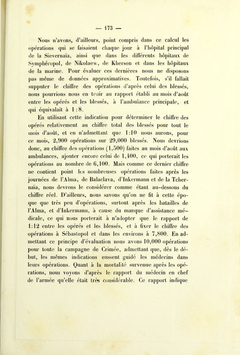 Nous n’avons, d’ailleurs, point compris dans ce calcul les opérations qui se faisaient chaque jour à l’hôpital principal de la Sievernaia, ainsi que dans les différents hôpitaux de Symphéropol, de Nikolaew, de Kherson et dans les hôpitaux de la marine. Pour évaluer ces dernières nous ne disposons pas même de données approximatives. Toutefois, s’il fallait supputer le chiffre des opérations d’après celui des blessés, nous pourrions nous en tenir au rapport établi au mois d’août entre les opérés et les blessés, à l’ambulance principale, et qui équivalait à 1:8. En utilisant cette indication pour déterminer le chiffre des opérés relativement au chiffre total des blessés pour tout le mois d’aout, et en n’admettant que 1:10 nous aurons, pour ce mois, 2,900 opérations sur 29,000 blessés. Nous devrions donc, au chiffre des opérations (1,500) faites au mois d’août aux ambulances, ajouter encore celui de 1,400, ce qui porterait les opérations au nombre de 6,100. Mais comme ce dernier chiffre ne contient point les nombreuses opérations faites après les journées de l’Alma, de Balaclava, d’fnkermann et de la Tcher- naïa, nous devrons le considérer comme étant au-dessous du chiffre réel. D’ailleurs, nous savons qu’on ne fit à cette épo- que que très peu d’opérations, surtout après les batailles de l’Alma, et d’Inkermann, à cause du manque d’assistance mé- dicale, ce qui nous porterait à n’adopter que le rapport de 1:12 entre les opérés et les blessés, et à fixer le chiffre des opérations à Sébastopol et dans les environs à 7,800. En ad- mettant ce principe d’évaluation nous avons 10,000 opérations pour toute la campagne de Crimée, admettant que, dès le dé- but, les mêmes indications eussent guidé les médecins dans leurs opérations. Quant à la mortalité survenue après les opé- rations, nous voyons d’après le rapport du médecin en chef de l’armée qu’elle était très considérable. Ce rapport indique