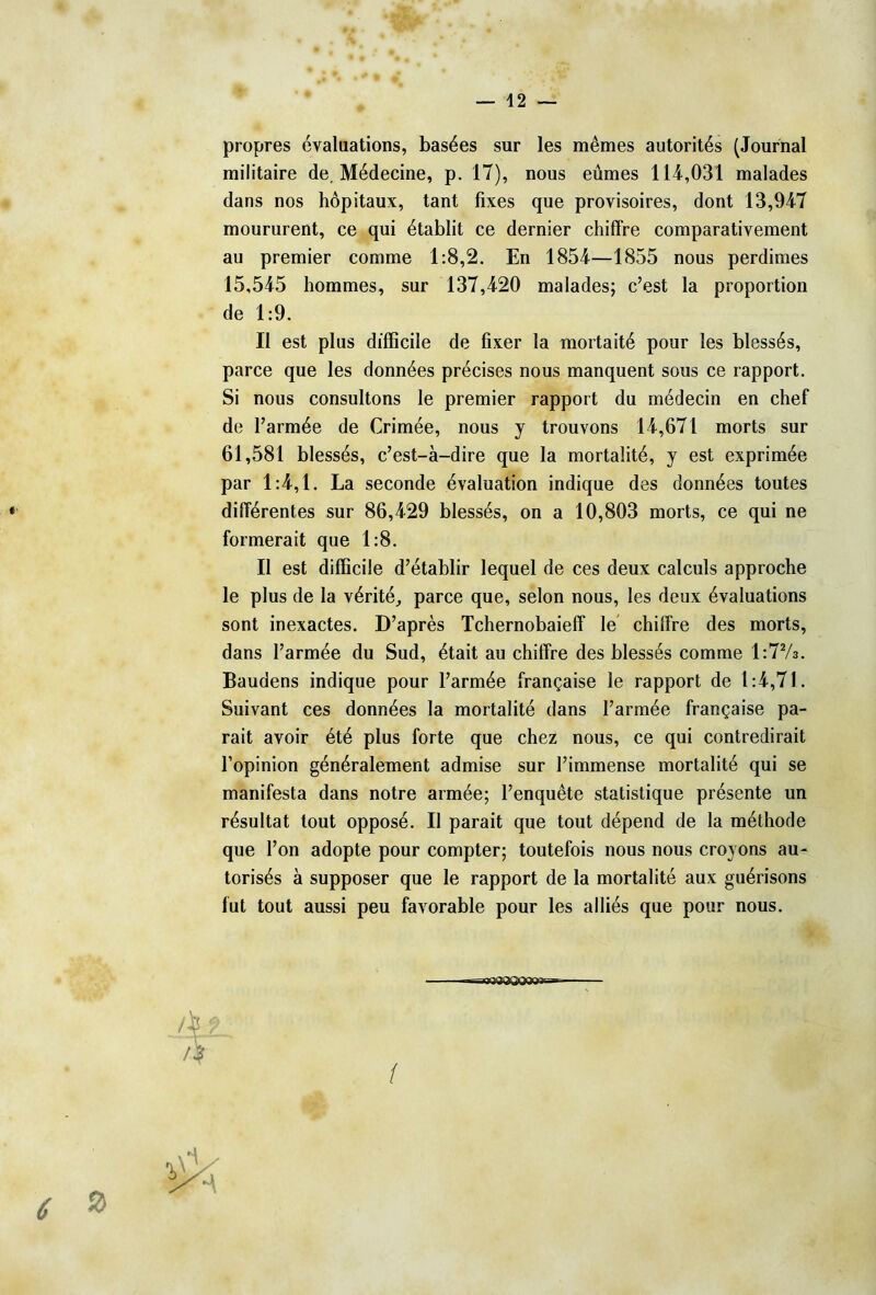 propres évaluations, basées sur les mêmes autorités (Journal militaire de. Médecine, p. 17), nous eûmes 114,031 malades dans nos hôpitaux, tant fixes que provisoires, dont 13,947 moururent, ce qui établit ce dernier chiffre comparativement au premier comme 1:8,2. En 1854—1855 nous perdîmes 15,545 hommes, sur 137,420 malades; c’est la proportion de 1:9. Il est plus difficile de fixer la mortaité pour les blessés, parce que les données précises nous manquent sous ce rapport. Si nous consultons le premier rapport du médecin en chef de l’armée de Crimée, nous y trouvons 14,671 morts sur 61,581 blessés, c’est-à-dire que la mortalité, y est exprimée par 1:4,1. La seconde évaluation indique des données toutes différentes sur 86,429 blessés, on a 10,803 morts, ce qui ne formerait que 1:8. Il est difficile d’établir lequel de ces deux calculs approche le plus de la vérité, parce que, selon nous, les deux évaluations sont inexactes. D’après Tchernobaieff le chiffre des morts, dans l’armée du Sud, était au chiffre des blessés comme 1:72/3. Baudens indique pour l’armée française le rapport de 1:4,71. Suivant ces données la mortalité dans l’armée française pa- rait avoir été plus forte que chez nous, ce qui contredirait l’opinion généralement admise sur l’immense mortalité qui se manifesta dans notre armée; l’enquête statistique présente un résultat tout opposé. Il parait que tout dépend de la méthode que l’on adopte pour compter; toutefois nous nous croyons au- torisés à supposer que le rapport de la mortalité aux guérisons fut tout aussi peu favorable pour les alliés que pour nous. 6 ® agaaOQOQoaB»