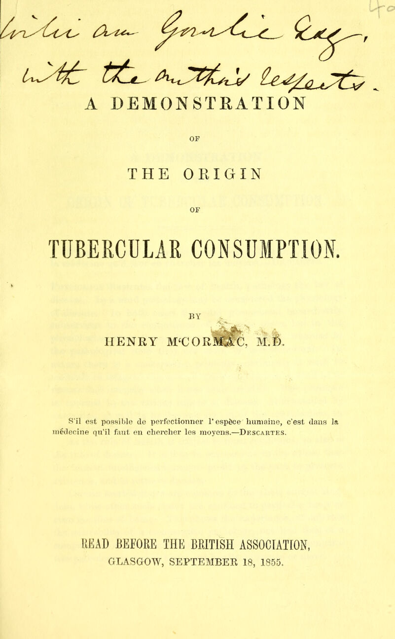 THE ORIGIN TUBERCULAR CONSUMPTION. BY HENRY M‘COR M.ft. S’il est possible de perfectionner 1’ espdce liumaine, c’est dans la medecine qu’il fant en chercher les moyens.—Descartes. READ BEFORE THE BRITISH ASSOCIATION, GLASGOW, SEPTEMBER 18, 1855.