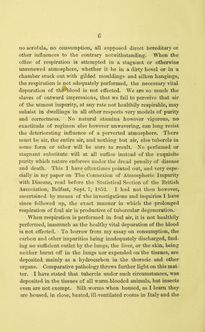 no scrofula, no consumption, all supposed direct hereditary or other influences to the contrary notwithstanding. When the office of respiration is attempted in a stagnant or otherwise unrenewed atmosphere, whether it be in a dirty hovel or in a chamber stuck out with gilded mouldings and silken hangings, the respiration is not adequately performed, the necessary vital depuration of th^blood is not effected. We are so much the slaves of outward impressions, that we fail to perceive that air of the utmost impurity, at any rate not healthily respirable, may subsist in dwellings in all other respects very models of purity and correctness. No natural stamina however vigorous, no exactitude of regimen else however unwavering, can long resist the deteriorating influence of a perverted atmosphere. There must be air, the entire air, and nothing but air, else tubercle in some form or other will be sure to result. No perfumed or stagnant substitute will at all suffice instead of the exquisite purity which nature enforces under the dread penalty of disease and death. This I have oftentimes pointed out, and very espe- cially in my paper on The Connexion of Atmospheric Impurity with Disease, read before the Statistical Section of the British Association, Belfast, Sept. 7, 1852. I had not then however, ascertained by means of the investigations and inquiries I have since followed up, the exact manner in which the prolonged respiration of foul air is productive of tubercular degeneration. When respiration is performed in foul air, it is not healthily performed, inasmuch as the healthy vital depuration of the blood is not effected. To borrow from my essay on consumption, the carbon and other impurities being inadequately discharged, find- ing no sufficient outlet by the lungs, the liver, or the skin, being neither burnt off in the lungs nor expended on the tissues, are deposited mainly as a hydrocarbon in the thoracic and other organs. Comparative pathology throws further light on this mat ter. I have stated that tubercle under such circumstances, was deposited in the tissues of all warm-blooded animals, but insects even are not exempt. Silk worms when housed, as I learn they are housed, in close, heated, ill-ventilated rooms in Italy and the