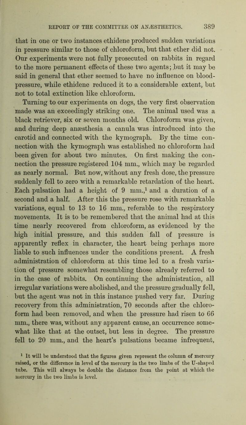 that in one or two instances ethidene produced sudden variations in pressure similar to those of chloroform, hut that ether did not. Our experiments were not fully prosecuted on rabbits in regard to the more permanent effects of these two agents; but it may be said in general that ether seemed to have no influence on blood- pressure, while ethidene reduced it to a considerable extent, but not to total extinction like chloroform. Turning to our experiments on dogs, the very first observation made was an exceedingly striking one. The animal used was a black retriever, six or seven months old. Chloroform was given, and during deep anaesthesia a canula was introduced into the carotid and connected with the kymograph. By the time con- nection with the kymograph was established no chloroform had been given for about two minutes. On first making the con- nection the pressure registered 104 mm., which may be regarded as nearly normal. But now, without any fresh dose, the pressure suddenly fell to zero with a remarkable retardation of the heart. Each pulsation had a height of 9 mm.,1 and a duration of a second and a half. After this the pressure rose with remarkable variations, equal to 13 to 16 mm., referable to the respiratory movements. It is to be remembered that the animal had at this time nearly recovered from chloroform, as evidenced by the high initial pressure, and this sudden fall of pressure is apparently reflex in character, the heart being perhaps more liable to such influences under the conditions present. A fresh administration of chloroform at this time led to a fresh varia- tion of pressure somewhat resembling those already referred to in the case of rabbits. On continuing the administration, all irregular variations were abolished, and the pressure gradually fell, but the agent was not in this instance pushed very far. During recovery from this administration, 70 seconds after the chloro- form had been removed, and when the pressure had risen to 66 mm., there was, without any apparent cause, an occurrence some- what like that at the outset, but less in degree. The pressure fell to 20 mm., and the heart’s pulsations became infrequent, 1 It will be understood that the figures given represent the column of mercury raised, or the difference in level of the mercury in the two limbs of the U-shaped tube. This will always be double the distance from the point at which the mercury in the two limbs is level.